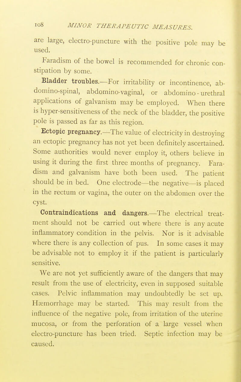 are large, electro-puncture with the positive pole may be used. Faradism of the bowel is recommended for chronic con- stipation by some. Bladder troubles.—For irritability or incontinence, ab- domino-spinal, abdomino-vaginal, or abdomino - urethral applications of galvanism may be employed. When there is hyper-sensitiveness of the neck of the bladder, the positive pole is passed as far as this region. Ectopic pregnancy.—The value of electricity in destroying an ectopic pregnancy has not yet been definitely ascertained. Some authorities would never employ it, others believe in using it during the first three months of pregnancy. Fara- dism and galvanism have both been used. The patient should be in bed. One electrode—the negative—is placed in the rectum or vagina, the outer on the abdomen over the cyst. Contraindications and dangers.—The electrical treat- ment should not be carried out where there is any acute inflammatory condition in the pelvis. Nor is it advisable where there is any collection of pus. In some cases it may be advisable not to employ it if the patient is particularly sensitive. We are not yet sufficiently aware of the dangers that may result from the use of electricity, even in supposed suitable cases. Pelvic inflammation may undoubtedly be set up. Haemorrhage may be started. This may result from the influence of the negative pole, from irritation of the uterine mucosa, or from the perforation of a large vessel when electro-puncture has been tried. Septic infection may be caused.