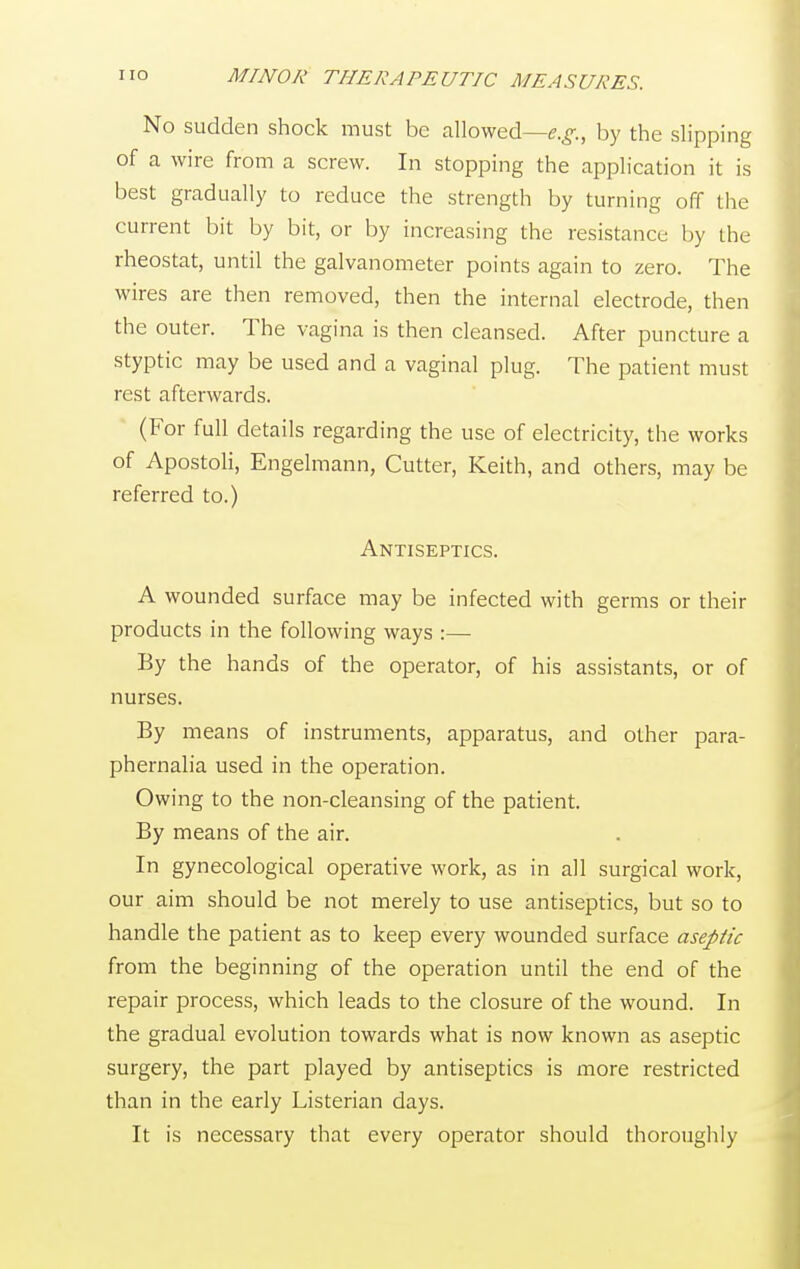 No sudden shock must be allowed—e.g., by the slipping of a wire from a screw. In stopping the application it is best gradually to reduce the strength by turning off the current bit by bit, or by increasing the resistance by the rheostat, until the galvanometer points again to zero. The wires are then removed, then the internal electrode, then the outer. The vagina is then cleansed. After puncture a styptic may be used and a vaginal plug. The patient must rest afterwards. (For full details regarding the use of electricity, the works of Apostoli, Engelmann, Cutter, Keith, and others, may be referred to.) Antiseptics. A wounded surface may be infected with germs or their products in the following ways :— By the hands of the operator, of his assistants, or of nurses. By means of instruments, apparatus, and other para- phernalia used in the operation. Owing to the non-cleansing of the patient. By means of the air. In gynecological operative work, as in all surgical work, our aim should be not merely to use antiseptics, but so to handle the patient as to keep every wounded surface aseptic from the beginning of the operation until the end of the repair process, which leads to the closure of the wound. In the gradual evolution towards what is now known as aseptic surgery, the part played by antiseptics is more restricted than in the early Listerian days. It is necessary that every operator should thoroughly