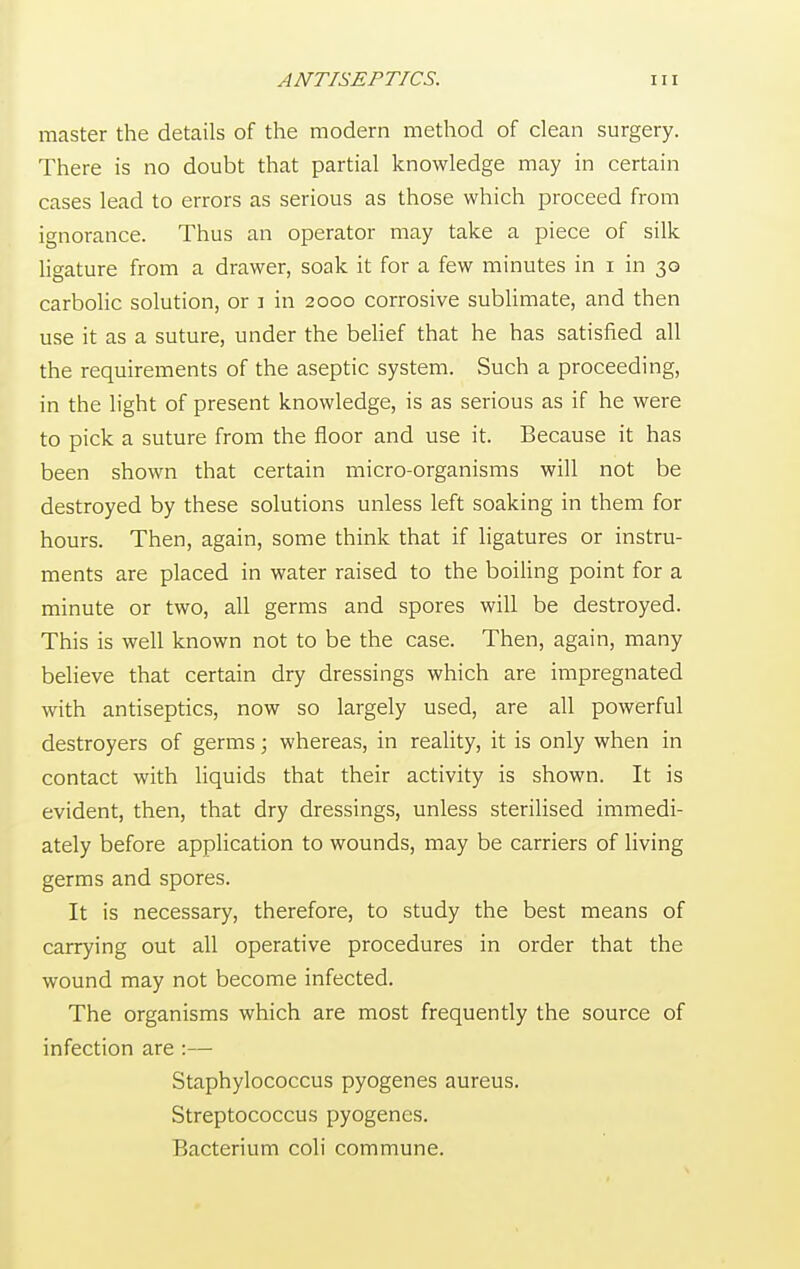 master the details of the modern method of clean surgery. There is no doubt that partial knowledge may in certain cases lead to errors as serious as those which proceed from ignorance. Thus an operator may take a piece of silk ligature from a drawer, soak it for a few minutes in i in 30 carbolic solution, or j in 2000 corrosive sublimate, and then use it as a suture, under the belief that he has satisfied all the requirements of the aseptic system. Such a proceeding, in the light of present knowledge, is as serious as if he were to pick a suture from the floor and use it. Because it has been shown that certain micro-organisms will not be destroyed by these solutions unless left soaking in them for hours. Then, again, some think that if ligatures or instru- ments are placed in water raised to the boiling point for a minute or two, all germs and spores will be destroyed. This is well known not to be the case. Then, again, many believe that certain dry dressings which are impregnated with antiseptics, now so largely used, are all powerful destroyers of germs; whereas, in reality, it is only when in contact with liquids that their activity is shown. It is evident, then, that dry dressings, unless sterilised immedi- ately before application to wounds, may be carriers of living germs and spores. It is necessary, therefore, to study the best means of carrying out all operative procedures in order that the wound may not become infected. The organisms which are most frequently the source of infection are :— Staphylococcus pyogenes aureus. Streptococcus pyogenes. Bacterium coli commune.