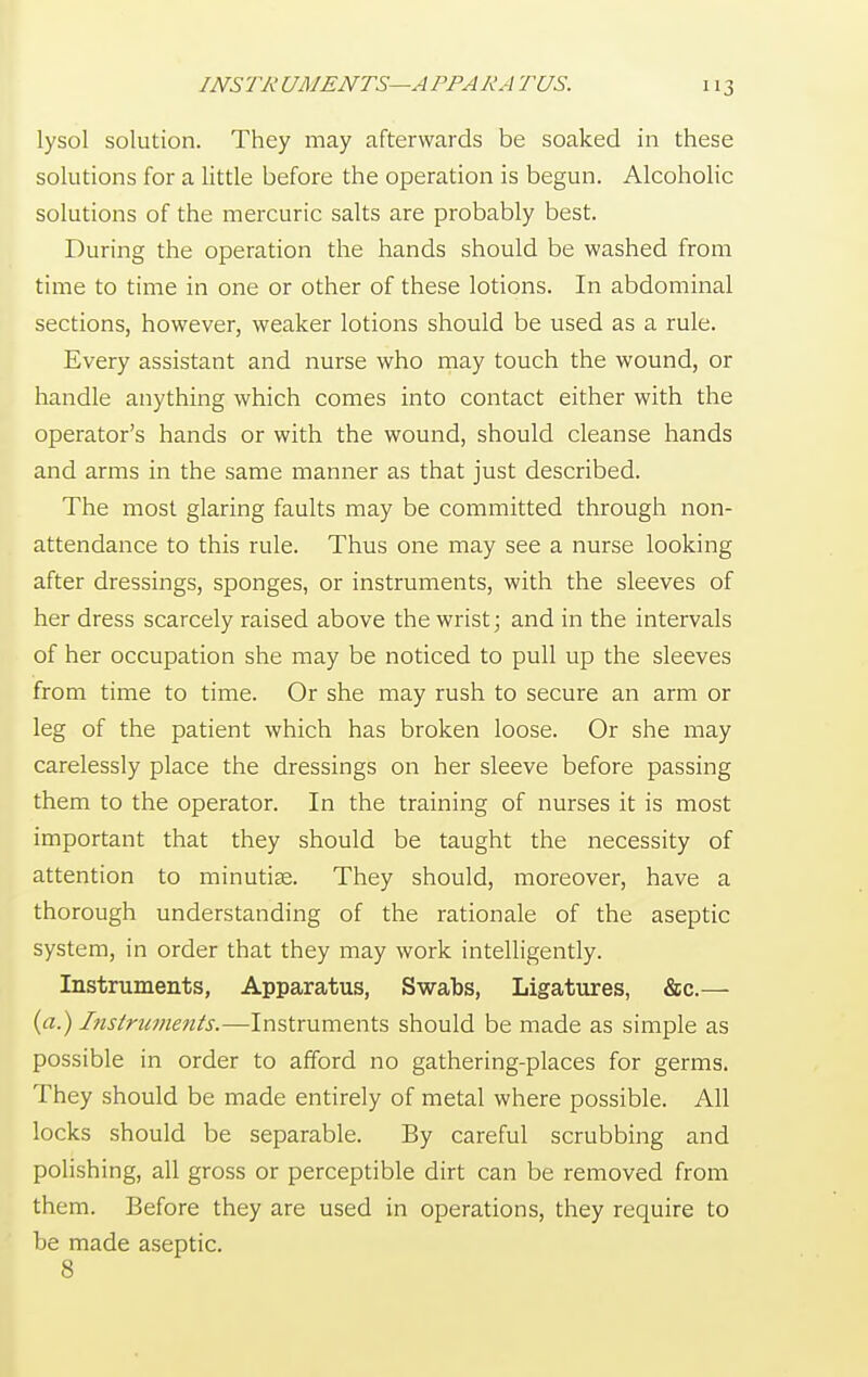 lysol solution. They may afterwards be soaked in these solutions for a little before the operation is begun. Alcoholic solutions of the mercuric salts are probably best. During the operation the hands should be washed from time to time in one or other of these lotions. In abdominal sections, however, weaker lotions should be used as a rule. Every assistant and nurse who may touch the wound, or handle anything which comes into contact either with the operator's hands or with the wound, should cleanse hands and arms in the same manner as that just described. The most glaring faults may be committed through non- attendance to this rule. Thus one may see a nurse looking after dressings, sponges, or instruments, with the sleeves of her dress scarcely raised above the wrist; and in the intervals of her occupation she may be noticed to pull up the sleeves from time to time. Or she may rush to secure an arm or leg of the patient which has broken loose. Or she may carelessly place the dressings on her sleeve before passing them to the operator. In the training of nurses it is most important that they should be taught the necessity of attention to minutiae. They should, moreover, have a thorough understanding of the rationale of the aseptic system, in order that they may work intelligently. Instruments, Apparatus, Swabs, Ligatures, &c.— (a.) Instruments.—Instruments should be made as simple as possible in order to afford no gathering-places for germs. They should be made entirely of metal where possible. All locks should be separable. By careful scrubbing and polishing, all gross or perceptible dirt can be removed from them. Before they are used in operations, they require to be made aseptic. 8