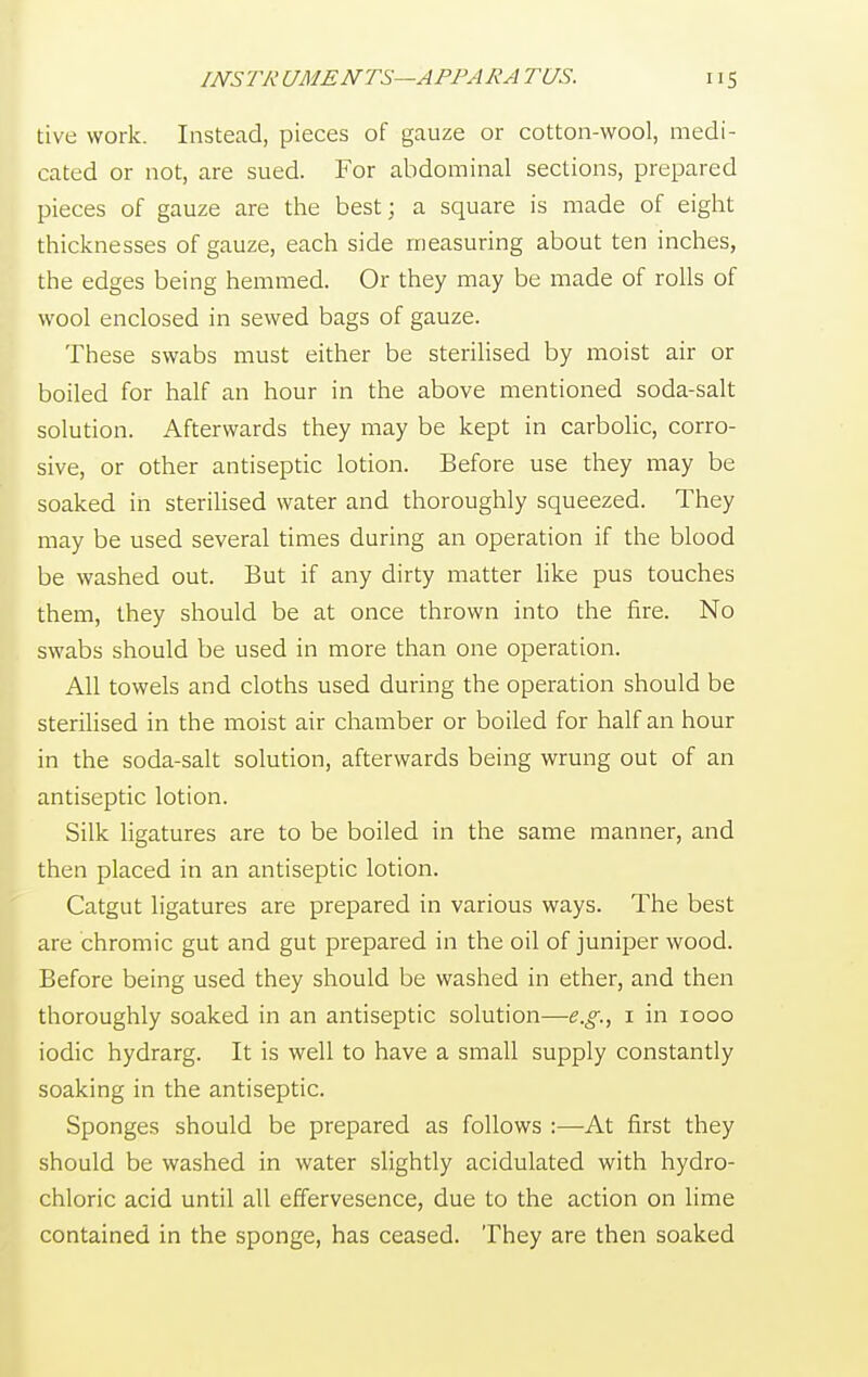 tive work. Instead, pieces of gauze or cotton-wool, medi- cated or not, are sued. For abdominal sections, prepared pieces of gauze are the best; a square is made of eight thicknesses of gauze, each side measuring about ten inches, the edges being hemmed. Or they may be made of rolls of wool enclosed in sewed bags of gauze. These swabs must either be sterilised by moist air or boiled for half an hour in the above mentioned soda-salt solution. Afterwards they may be kept in carbolic, corro- sive, or other antiseptic lotion. Before use they may be soaked in sterilised water and thoroughly squeezed. They may be used several times during an operation if the blood be washed out. But if any dirty matter like pus touches them, they should be at once thrown into the fire. No swabs should be used in more than one operation. All towels and cloths used during the operation should be sterilised in the moist air chamber or boiled for half an hour in the soda-salt solution, afterwards being wrung out of an antiseptic lotion. Silk ligatures are to be boiled in the same manner, and then placed in an antiseptic lotion. Catgut ligatures are prepared in various ways. The best are chromic gut and gut prepared in the oil of juniper wood. Before being used they should be washed in ether, and then thoroughly soaked in an antiseptic solution—e.g., 1 in 1000 iodic hydrarg. It is well to have a small supply constantly soaking in the antiseptic. Sponges should be prepared as follows :—-At first they should be washed in water slightly acidulated with hydro- chloric acid until all effervesence, due to the action on lime contained in the sponge, has ceased. They are then soaked