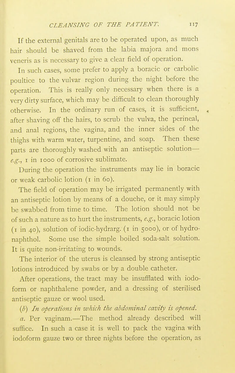 If the external genitals are to be operated upon, as much hair should be shaved from the labia majora and mons veneris as is necessary to give a clear field of operation. In such cases, some prefer to apply a boracic or carbolic poultice to the vulvar region during the night before the operation. This is really only necessary when there is a very dirty surface, which may be difficult to clean thoroughly otherwise. In the ordinary run of cases, it is sufficient, after shaving off the hairs, to scrub the vulva, the perineal, and anal regions, the vagina, and the inner sides of the thighs with warm water, turpentine, and soap. Then these parts are thoroughly washed with an antiseptic solution— e.g., 1 in 1000 of corrosive sublimate. During the operation the instruments may lie in boracic or weak carbolic lotion (1 in 60). The field of operation may be irrigated permanently with an antiseptic lotion by means of a douche, or it may simply be swabbed from time to time. The lotion should not be of such a nature as to hurt the instruments, e.g., boracic lotion (1 in 40), solution of iodic-hydrarg. (1 in 5000), or of hydro- naphthol. Some use the simple boiled soda-salt solution. It is quite non-irritating to wounds. The interior of the uterus is cleansed by strong antiseptic lotions introduced by swabs or by a double catheter. After operations, the tract may be insufflated with iodo- form or naphthalene powder, and a dressing of sterilised antiseptic gauze or wool used. (b) In operations in which the abdominal cavity is opened. a. Per vaginam.—The method already described will suffice. In such a case it is well to pack the vagina with iodoform gauze two or three nights before the operation, as