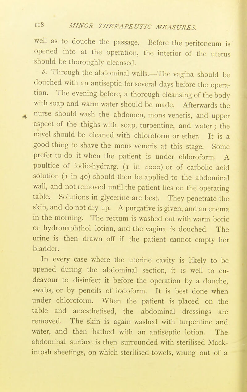 well as to douche the passage. Before the peritoneum is opened into at the operation, the interior of the uterus should be thoroughly cleansed. b. Through the abdominal walls.—The vagina should be douched with an antiseptic for several days before the opera- tion. The evening before, a thorough cleansing of the body with soap and warm water should be made. Afterwards the nurse should wash the abdomen, mons veneris, and upper aspect of the thighs with soap, turpentine, and water ; the navel should be cleaned with chloroform or ether. It is a good thing to shave the mons veneris at this stage. Some prefer to do it when the patient is under chloroform. A poultice of iodic-hydrarg. (i in 4000) or of carbolic acid solution (1 in 40) should then be applied to the abdominal wall, and not removed until the patient lies on the operating table. Solutions in glycerine are best. They penetrate the skin, and do not dry up. A purgative is given, and an enema in the morning. The rectum is washed out with warm boric or hydronaphthol lotion, and the vagina is douched. The urine is then drawn off if the patient cannot empty her bladder. In every case where the uterine cavity is likely to be opened during the abdominal section, it is well to en- deavour to disinfect it before the operation by a douche, swabs, or by pencils of iodoform. It is best done when under chloroform. When the patient is placed on the table and anaesthetised, the abdominal dressings are removed. The skin is again washed with turpentine and water, and then bathed with an antiseptic lotion. The abdominal surface is then surrounded with sterilised Mack- intosh sheetings, on which sterilised towels, wrung out of a