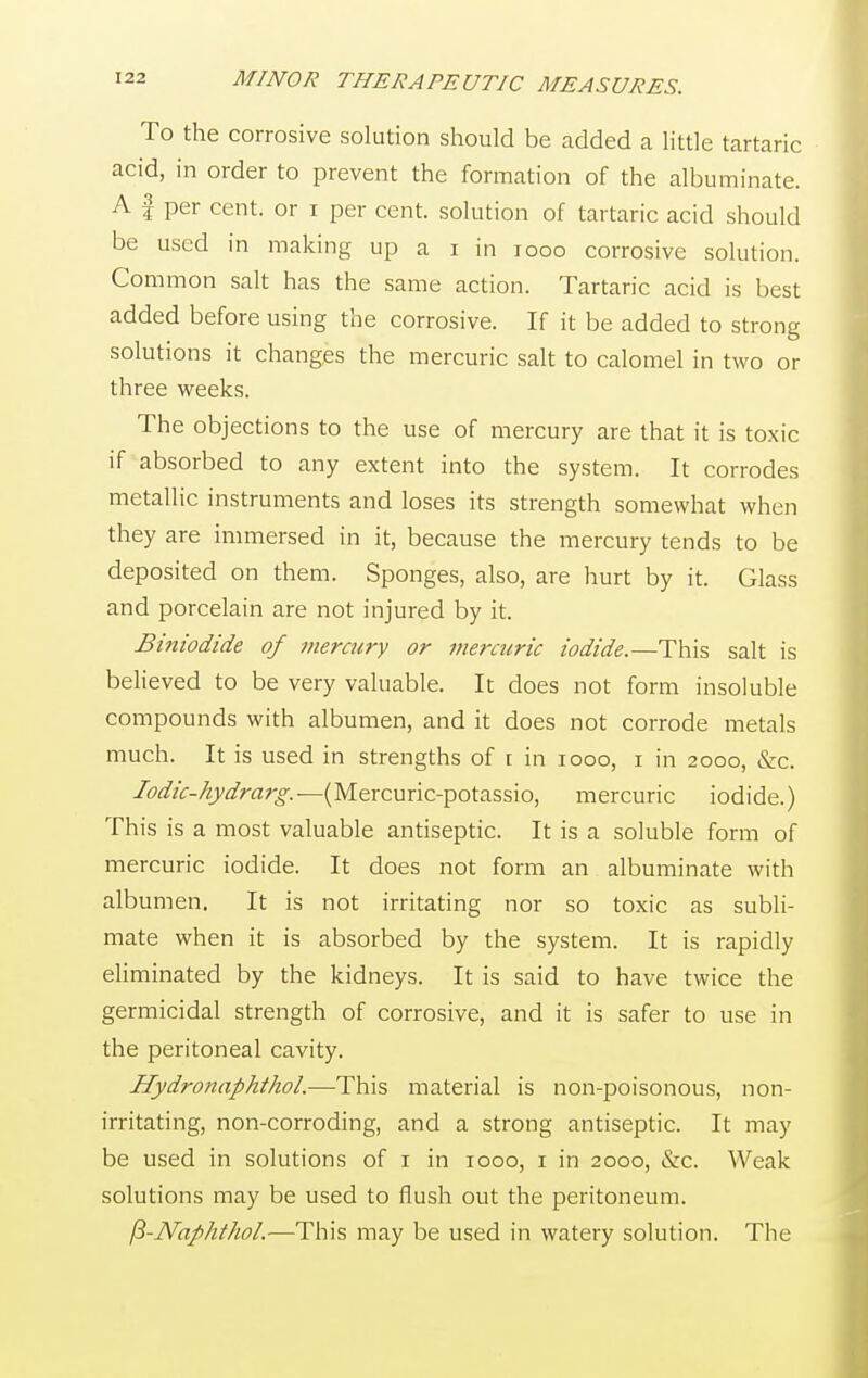 To the corrosive solution should be added a little tartaric acid, in order to prevent the formation of the albuminate. A f per cent, or i per cent, solution of tartaric acid should be used in making up a i in 1000 corrosive solution. Common salt has the same action. Tartaric acid is best added before using the corrosive. If it be added to strong solutions it changes the mercuric salt to calomel in two or three weeks. The objections to the use of mercury are that it is toxic if absorbed to any extent into the system. It corrodes metallic instruments and loses its strength somewhat when they are immersed in it, because the mercury tends to be deposited on them. Sponges, also, are hurt by it. Glass and porcelain are not injured by it. Biniodide of mercury or mercuric iodide.—This salt is believed to be very valuable. It does not form insoluble compounds with albumen, and it does not corrode metals much. It is used in strengths of r in iooo, i in 2000, &c. Iodic-hydrarg.— (Mercuric-potassio, mercuric iodide.) This is a most valuable antiseptic. It is a soluble form of mercuric iodide. It does not form an albuminate with albumen. It is not irritating nor so toxic as subli- mate when it is absorbed by the system. It is rapidly eliminated by the kidneys. It is said to have twice the germicidal strength of corrosive, and it is safer to use in the peritoneal cavity. Hydronaphthol.—This material is non-poisonous, non- irritating, non-corroding, and a strong antiseptic. It may be used in solutions of 1 in 1000, 1 in 2000, &c. Weak solutions may be used to flush out the peritoneum. fi-Naphthol.—This may be used in watery solution. The