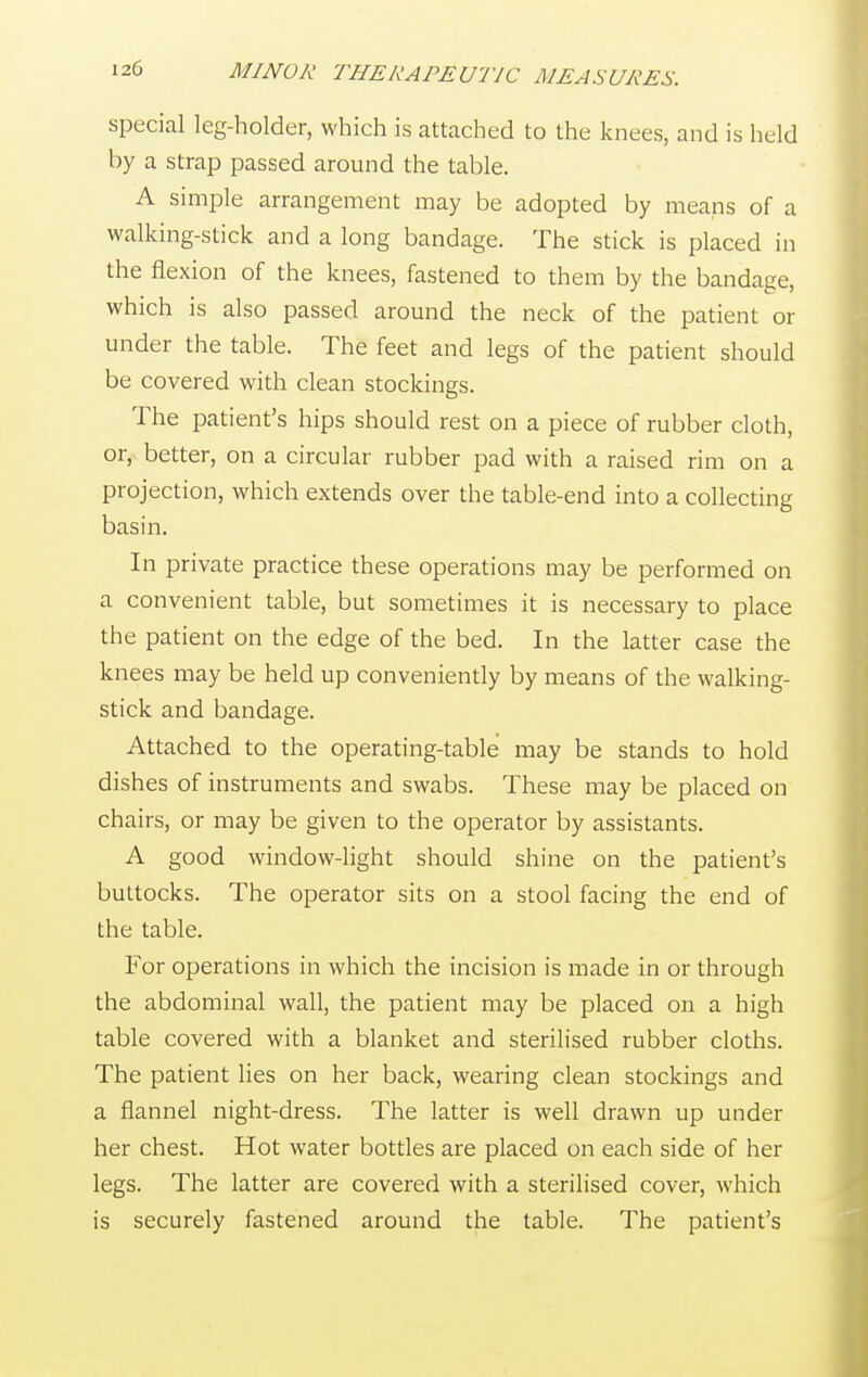 special leg-holder, which is attached to the knees, and is held by a strap passed around the table. A simple arrangement may be adopted by means of a walking-stick and a long bandage. The stick is placed in the flexion of the knees, fastened to them by the bandage, which is also passed around the neck of the patient or under the table. The feet and legs of the patient should be covered with clean stockings. The patient's hips should rest on a piece of rubber cloth, or, better, on a circular rubber pad with a raised rim on a projection, which extends over the table-end into a collecting basin. In private practice these operations may be performed on a convenient table, but sometimes it is necessary to place the patient on the edge of the bed. In the latter case the knees may be held up conveniently by means of the walking- stick and bandage. Attached to the operating-table may be stands to hold dishes of instruments and swabs. These may be placed on chairs, or may be given to the operator by assistants. A good window-light should shine on the patient's buttocks. The operator sits on a stool facing the end of the table. For operations in which the incision is made in or through the abdominal wall, the patient may be placed on a high table covered with a blanket and sterilised rubber cloths. The patient lies on her back, wearing clean stockings and a flannel night-dress. The latter is well drawn up under her chest. Hot water bottles are placed on each side of her legs. The latter are covered with a sterilised cover, which is securely fastened around the table. The patient's