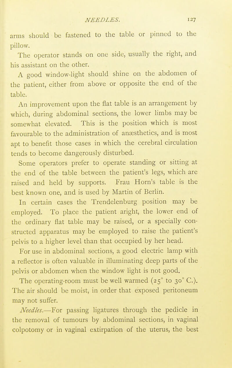 arms should be fastened to the table or pinned to the pillow. The operator stands on one side, usually the right, and his assistant on the other. A good window-light should shine on the abdomen of the patient, either from above or opposite the end of the table. An improvement upon the flat table is an arrangement by which, during abdominal sections, the lower limbs may be somewhat elevated. This is the position which is most favourable to the administration of anaesthetics, and is most apt to benefit those cases in which the cerebral circulation tends to become dangerously disturbed. Some operators prefer to operate standing or sitting at the end of the table between the patient's legs, which are raised and held by supports. Frau Horn's table is the best known one, and is used by Martin of Berlin. In certain cases the Trendelenburg position may be employed. To place the patient aright, the lower end of the ordinary flat table may be raised, or a specially con- structed apparatus may be employed to raise the patient's pelvis to a higher level than that occupied by her head. For use in abdominal sections, a good electric lamp with a reflector is often valuable in illuminating deep parts of the pelvis or abdomen when the window light is not good. The operating-room must be well warmed (25° to 30° C.). The air should be moist, in order that exposed peritoneum may not suffer. Needles.—For passing ligatures through the pedicle in the removal of tumours by abdominal sections, in vaginal colpotomy or in vaginal extirpation of the uterus, the best