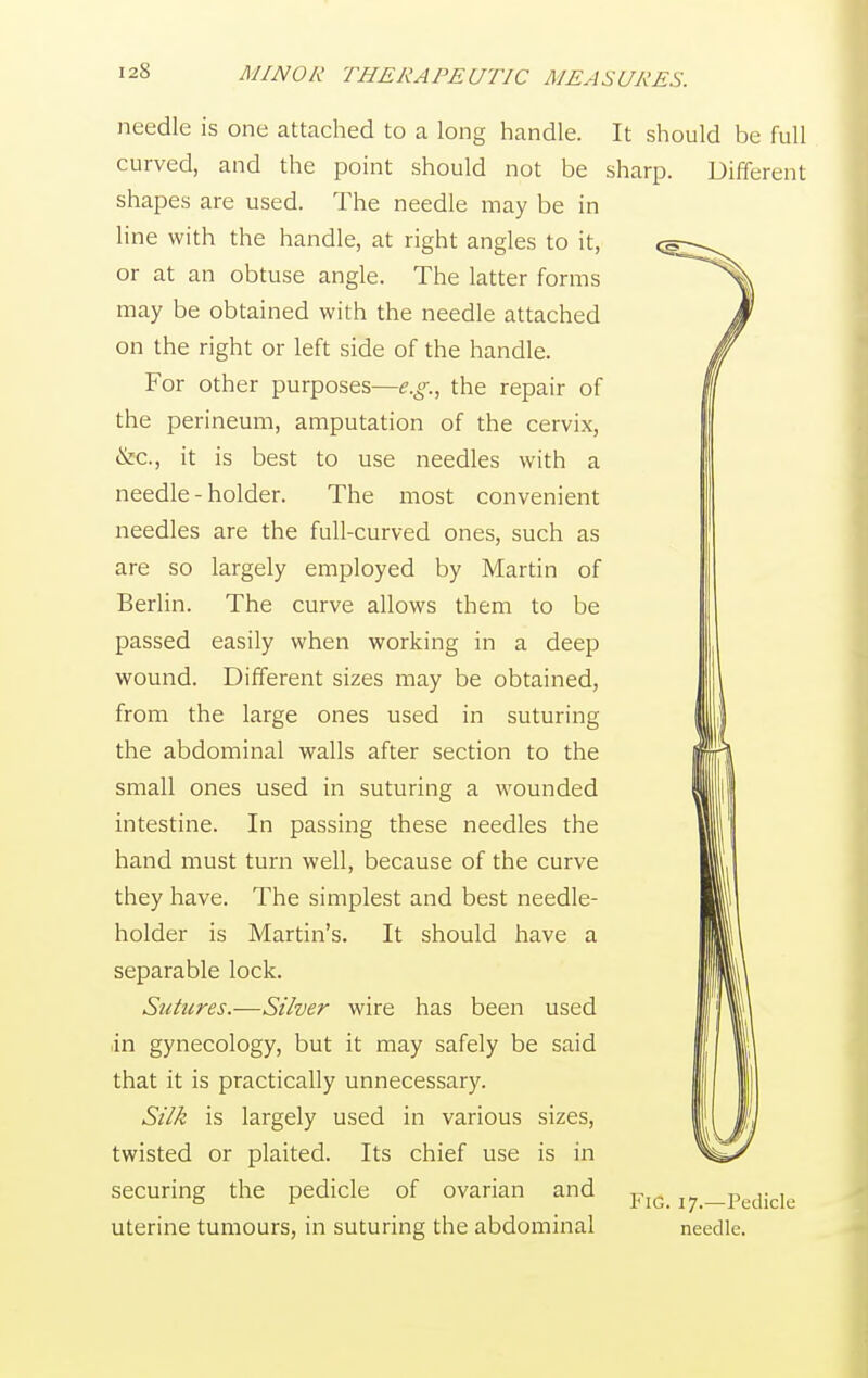 needle is one attached to a long handle. It should be full curved, and the point should not be sharp. Different shapes are used. The needle may be in line with the handle, at right angles to it, or at an obtuse angle. The latter forms may be obtained with the needle attached on the right or left side of the handle. For other purposes—e.g., the repair of the perineum, amputation of the cervix, &c, it is best to use needles with a needle - holder. The most convenient needles are the full-curved ones, such as are so largely employed by Martin of Berlin. The curve allows them to be passed easily when working in a deep wound. Different sizes may be obtained, from the large ones used in suturing the abdominal walls after section to the small ones used in suturing a wounded intestine. In passing these needles the hand must turn well, because of the curve they have. The simplest and best needle- holder is Martin's. It should have a separable lock. Sutures.—Silver wire has been used in gynecology, but it may safely be said that it is practically unnecessary. Silk is largely used in various sizes, twisted or plaited. Its chief use is in securing the pedicle of ovarian and uterine tumours, in suturing the abdominal Fig. 17.—Pedicle needle.
