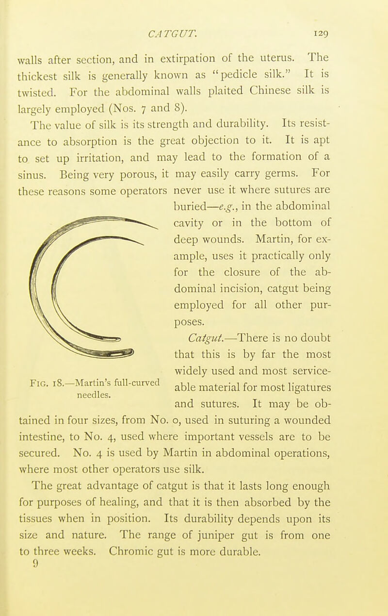 walls after section, and in extirpation of the uterus. The thickest silk is generally known as pedicle silk. It is twisted. For the abdominal walls plaited Chinese silk is largely employed (Nos. 7 and 8). The value of silk is its strength and durability. Its resist- ance to absorption is the great objection to it. It is apt to set up irritation, and may lead to the formation of a sinus. Being very porous, it may easily carry germs. For these reasons some operators never use it where sutures are tained in four sizes, from No. o, used in suturing a wounded intestine, to No. 4, used where important vessels are to be secured. No. 4 is used by Martin in abdominal operations, where most other operators use silk. The great advantage of catgut is that it lasts long enough for purposes of healing, and that it is then absorbed by the tissues when in position. Its durability depends upon its size and nature. The range of juniper gut is from one to three weeks. Chromic gut is more durable. buried—e.g., in the abdominal cavity or in the bottom of deep wounds. Martin, for ex- ample, uses it practically only for the closure of the ab- dominal incision, catgut being employed for all other pur- poses. Fig. 18.—Martin's full-curved needles. Catgut.—There is no doubt that this is by far the most widely used and most service- able material for most ligatures and sutures. It may be ob- 9