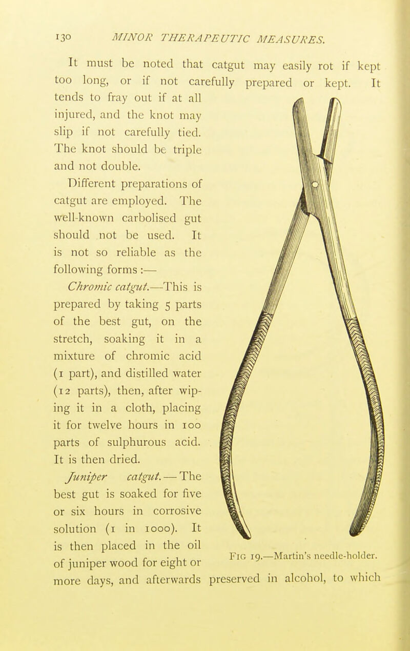 It must be noted that catgut may easily rot if kept too long, or if not carefully prepared or kept. It tends to fray out if at all injured, and the knot may slip if not carefully tied. The knot should be triple and not double. Different preparations of catgut are employed. The well-known carbolised gut should not be used. It is not so reliable as the following forms :— Chromic catgut.—This is prepared by taking 5 parts of the best gut, on the stretch, soaking it in a mixture of chromic acid (1 part), and distilled water (12 parts), then, after wip- ing it in a cloth, placing it for twelve hours in 100 parts of sulphurous acid. It is then dried. Juniper catgut. — The best gut is soaked for five or six hours in corrosive solution (1 in 1000). It is then placed in the oil of juniper wood for eight or more days, and afterwards preserved in alcohol, to which Fig 19.—Martin's needle-holder.