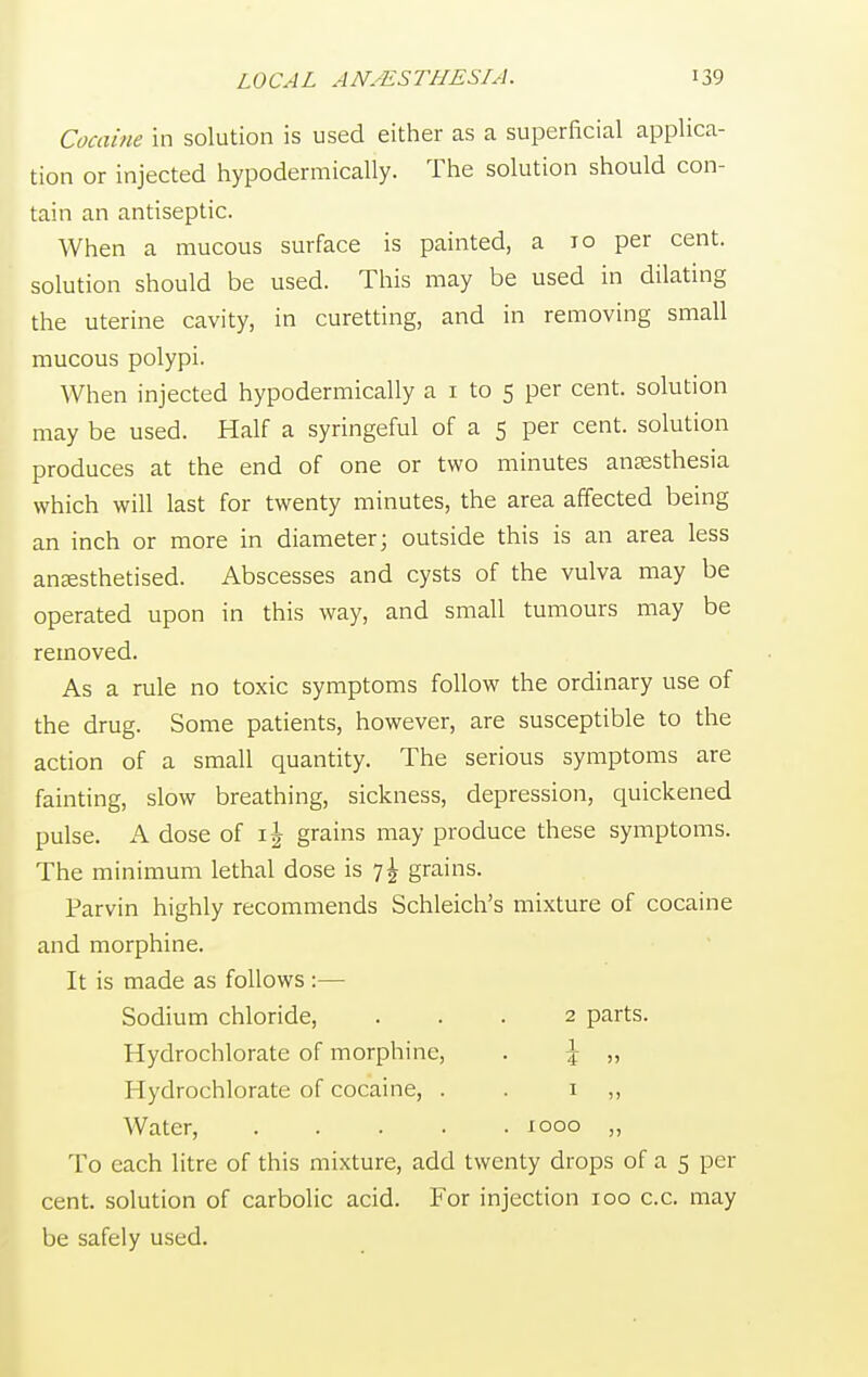 Cocaine in solution is used either as a superficial applica- tion or injected hypodermically. The solution should con- tain an antiseptic. When a mucous surface is painted, a 10 per cent, solution should be used. This may be used in dilating the uterine cavity, in curetting, and in removing small mucous polypi. When injected hypodermically a 1 to 5 per cent, solution may be used. Half a syringeful of a 5 per cent, solution produces at the end of one or two minutes anaesthesia which will last for twenty minutes, the area affected being an inch or more in diameter; outside this is an area less anaesthetised. Abscesses and cysts of the vulva may be operated upon in this way, and small tumours may be removed. As a rule no toxic symptoms follow the ordinary use of the drug. Some patients, however, are susceptible to the action of a small quantity. The serious symptoms are fainting, slow breathing, sickness, depression, quickened pulse. A dose of \\ grains may produce these symptoms. The minimum lethal dose is 7^ grains. Parvin highly recommends Schleich's mixture of cocaine and morphine. It is made as follows :— Sodium chloride, ... 2 parts. Hydrochlorate of morphine, . \ „ Hydrochlorate of cocaine, . . 1 ,, Water, 1000 „ To each litre of this mixture, add twenty drops of a 5 per cent, solution of carbolic acid. For injection 100 c.c. may be safely used.