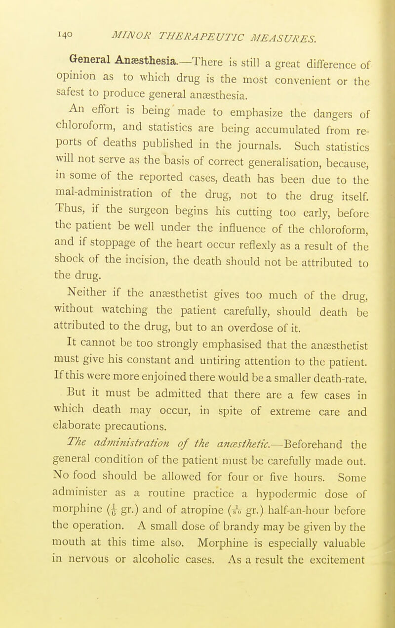 General Anesthesia—There is still a great difference of opinion as to which drug is the most convenient or the safest to produce general anesthesia. An effort is being made to emphasize the dangers of chloroform, and statistics are being accumulated from re- ports of deaths published in the journals. Such statistics will not serve as the basis of correct generalisation, because, in some of the reported cases, death has been due to the mal-administration of the drug, not to the drug itself. Thus, if the surgeon begins his cutting too early, before the patient be well under the influence of the chloroform, and if stoppage of the heart occur reflexly as a result of the shock of the incision, the death should not be attributed to the drug. Neither if the anaesthetist gives too much of the drug, without watching the patient carefully, should death be attributed to the drug, but to an overdose of it. It cannot be too strongly emphasised that the anaesthetist must give his constant and untiring attention to the patient. If this were more enjoined there would be a smaller death-rate. But it must be admitted that there are a few cases in which death may occur, in spite of extreme care and elaborate precautions. The administration of the ancesthetic.—Beforehand the general condition of the patient must be carefully made out. No food should be allowed for four or five hours. Some administer as a routine practice a hypodermic dose of morphine (\ gr.) and of atropine (*V gr.) half-an-hour before the operation. A small dose of brandy may be given by the mouth at this time also. Morphine is especially valuable in nervous or alcoholic cases. As a result the excitement