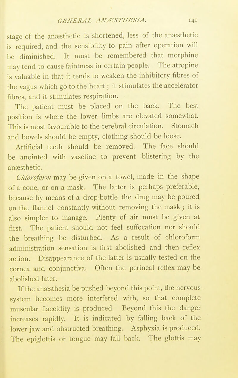 stage of the anaesthetic is shortened, less of the anaesthetic is required, and the sensibility to pain after operation will be diminished. It must be remembered that morphine may tend to cause faintness in certain people. The atropine is valuable in that it tends to weaken the inhibitory fibres of the vagus which go to the heart; it stimulates the accelerator fibres, and it stimulates respiration. The patient must be placed on the back. The best position is where the lower limbs are elevated somewhat. This is most favourable to the cerebral circulation. Stomach and bowels should be empty, clothing should be loose. Artificial teeth should be removed. The face should be anointed with vaseline to prevent blistering by the anaesthetic. Chloroform may be given on a towel, made in the shape of a cone, or on a mask. The latter is perhaps preferable, because by means of a drop-bottle the drug may be poured on the flannel constantly without removing the mask; it is also simpler to manage. Plenty of air must be given at first. The patient should not feel suffocation nor should the breathing be disturbed. As a result of chloroform administration sensation is first abolished and then reflex action. Disappearance of the latter is usually tested on the cornea and conjunctiva. Often the perineal reflex may be abolished later. If the anaesthesia be pushed beyond this point, the nervous system becomes more interfered with, so that complete muscular flaccidity is produced. Beyond this the danger increases rapidly. It is indicated by falling back of the lower jaw and obstructed breathing. Asphyxia is produced. The epiglottis or tongue may fall back. The glottis may
