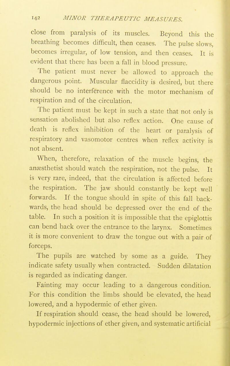 close from paralysis of its muscles. Beyond this the breathing becomes difficult, then ceases. The pulse slows, becomes irregular, of low tension, and then ceases. It is evident that there has been a fall in blood pressure. The patient must never be allowed to approach the dangerous point. Muscular flaccidity is desired, but there should be no interference with the motor mechanism of respiration and of the circulation. The patient must be kept in such a state that not only is sensation abolished but also reflex action. One cause of death is reflex inhibition of the heart or paralysis of respiratory and vasomotor centres when reflex activity is not absent. When, therefore, relaxation of the muscle begins, the anaesthetist should watch the respiration, not the pulse. It is very rare, indeed, that the circulation is affected before the respiration. The jaw should constantly be kept well forwards. If the tongue should in spite of this fall back- wards, the head should be depressed over the end of the table. In such a position it is impossible that the epiglottis can bend back over the entrance to the larynx. Sometimes it is more convenient to draw the tongue out with a pair of forceps. The pupils are watched by some as a guide. They indicate safety usually when contracted. Sudden dilatation is regarded as indicating danger. Fainting may occur leading to a dangerous condition. For this condition the limbs should be elevated, the head lowered, and a hypodermic of ether given. If respiration should cease, the head should be lowered, hypodermic injections of ether given, and systematic artificial