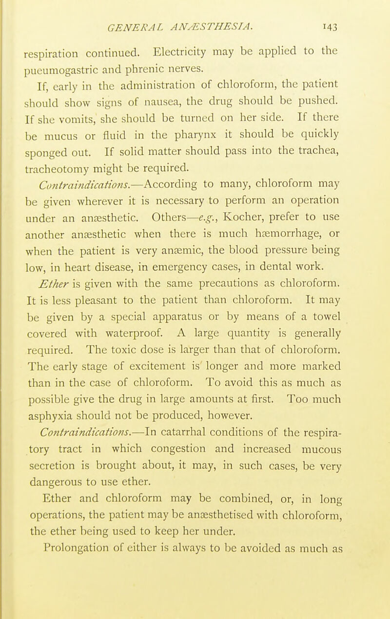 respiration continued. Electricity may be applied to the pueumogastric and phrenic nerves. If, early in the administration of chloroform, the patient should show signs of nausea, the drug should be pushed. If she vomits, she should be turned on her side. If there be mucus or fluid in the pharynx it should be quickly sponged out. If solid matter should pass into the trachea, tracheotomy might be required. Contraindications.—According to many, chloroform may be given wherever it is necessary to perform an operation under an anaesthetic. Others—e.g., Kocher, prefer to use another anaesthetic when there is much haemorrhage, or when the patient is very anaemic, the blood pressure being low, in heart disease, in emergency cases, in dental work. Ether is given with the same precautions as chloroform. It is less pleasant to the patient than chloroform. It may be given by a special apparatus or by means of a towel covered with waterproof. A large quantity is generally required. The toxic dose is larger than that of chloroform. The early stage of excitement is' longer and more marked than in the case of chloroform. To avoid this as much as possible give the drug in large amounts at first. Too much asphyxia should not be produced, however. Contraindications.—In catarrhal conditions of the respira- tory tract in which congestion and increased mucous secretion is brought about, it may, in such cases, be very dangerous to use ether. Ether and chloroform may be combined, or, in long operations, the patient may be anaesthetised with chloroform, the ether being used to keep her under. Prolongation of either is always to be avoided as much as