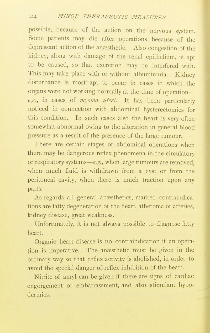 possible, because of the action on the nervous system. Some patients may die after operations because of the depressant action of the anaesthetic. Also congestion of the kidney, along with damage of the renal epithelium, is apt to be caused, so that excretion may be interfered with. This may take place with or without albuminuria. Kidney disturbance is most apt to occur in cases in which the organs were not working normally at the time of operation— e.g., in cases of myoma uteri. It has been particularly noticed in connection with abdominal hysterectomies for this condition. In such cases also the heart is very often somewhat abnormal owing to the alteration in general blood pressure as a result of the presence of the large tumour. There are certain stages of abdominal operations when there may be dangerous reflex phenomena in the circulatory or respiratory systems—e.g., when large tumours are removed, when much fluid is withdrawn from a cyst or from the peritoneal cavity, when there is much traction upon any parts. As regards all general anaesthetics, marked contraindica- tions are fatty degeneration of the heart, atheroma of arteries, kidney disease, great weakness. Unfortunately, it is not always possible to diagnose fatty heart. Organic heart disease is no contraindication if an opera- tion is imperative. The anaesthetic must be given in the ordinary way so that reflex activity is abolished, in order to avoid the special danger of reflex inhibition of the heart. Nitrite of amyl can be given if there are signs of cardiac engorgement or embarrassment, and also stimulant hypo- dermics.