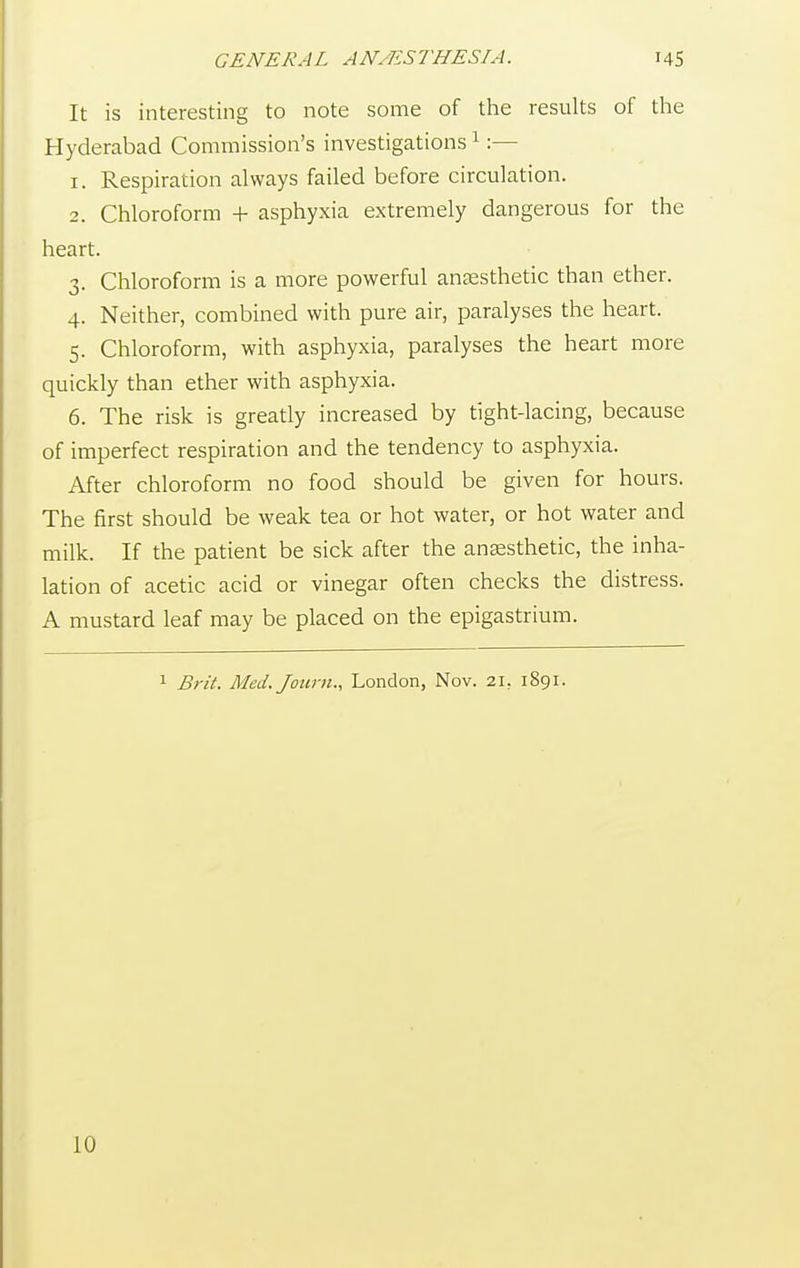 It is interesting to note some of the results of the Hyderabad Commission's investigations 1:— r. Respiration always failed before circulation. 2. Chloroform + asphyxia extremely dangerous for the heart. 3. Chloroform is a more powerful anaesthetic than ether. 4. Neither, combined with pure air, paralyses the heart. 5. Chloroform, with asphyxia, paralyses the heart more quickly than ether with asphyxia. 6. The risk is greatly increased by tight-lacing, because of imperfect respiration and the tendency to asphyxia. After chloroform no food should be given for hours. The first should be weak tea or hot water, or hot water and milk. If the patient be sick after the anaesthetic, the inha- lation of acetic acid or vinegar often checks the distress. A mustard leaf may be placed on the epigastrium. 1 Brit. Med.Joum., London, Nov. 21, 1891. 10