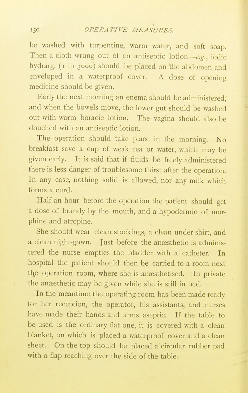 be washed with turpentine, warm water, and soft soap. Then a cloth wrung out of an antiseptic lotion—e.g., iodic hydrarg. (i in 3000) should be placed on the abdomen and enveloped in a waterproof cover. A dose of opening medicine should be given. Early the next morning an enema should be administered, and when the bowels move, the lower gut should be washed out with warm boracic lotion. The vagina should also be douched with an antiseptic lotion. The operation should take place in the morning. No breakfast save a cup of weak tea or water, which may be given early. It is said that if fluids be freely administered there is less danger of troublesome thirst after the operation. In any case, nothing solid is allowed, nor any milk which forms a curd. Half an hour before the operation the patient should get a dose of brandy by the mouth, and a hypodermic of mor- phine and atropine. She should wear clean stockings, a clean under-shirt, and a clean night-gown. Just before the anaesthetic is adminis- tered the nurse empties the bladder with a catheter. In hospital the patient should then be carried to a room next th.e operation room, where she is anaesthetised. In private the anaesthetic may be given while she is still in bed. In the meantime the operating room has been made ready for her reception, the operator, his assistants, and nurses have made their hands and arms aseptic. If the table to be used is the ordinary flat one, it is covered with a clean blanket, on which is placed a waterproof cover and a clean sheet. On the top should be placed a'circular rubber pad with a flap reaching over the side of the table.