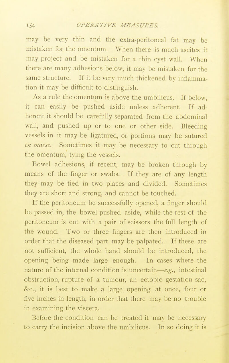 may be very thin and the extra-peritoneal fat may be mistaken for the omentum. When there is much ascites it may project and be mistaken for a thin cyst wall. When there are many adhesions below, it may be mistaken for the same structure. If it be very much thickened by inflamma- tion it may be difficult to distinguish. As a rule the omentum is above the umbilicus. If below, it can easily be pushed aside unless adherent. If ad- herent it should be carefully separated from the abdominal wall, and pushed up or to one or other side. Bleeding vessels in it may be ligatured, or portions may be sutured en masse. Sometimes it may be necessary to cut through the omentum, tying the vessels. Bowel adhesions, if recent, may be broken through by means of the finger or swabs. If they are of any length they may be tied in two places and divided. Sometimes they are short and strong, and cannot be touched. If the peritoneum be successfully opened, a finger should be passed in, the bowel pushed aside, while the rest of the peritoneum is cut with a pair of scissors the full length of the wound. Two or three fingers are then introduced in order that the diseased part may be palpated. If these are not sufficient, the whole hand should be introduced, the opening being made large enough. In cases where the nature of the internal condition is uncertain—e.g., intestinal obstruction, rupture of a tumour, an ectopic gestation sac, &c, it is best to make a large opening at once, four or five inches in length, in order that there may be no trouble in examining the viscera. Before the condition can be treated it may be necessary to carry the incision above the umbilicus. In so doing it is