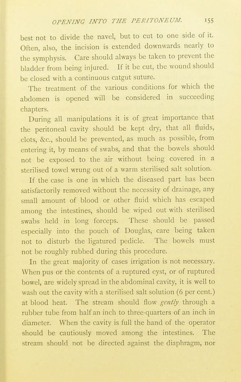 best not to divide the navel, but to cut to one side of it. Often, also, the incision is extended downwards nearly to the symphysis. Care should always be taken to prevent the bladder from being injured. If it be cut, the wound should be closed with a continuous catgut suture. The treatment of the various conditions for which the abdomen is opened will be considered in succeeding chapters. During all manipulations it is of great importance that the peritoneal cavity should be kept dry, that all fluids, clots, &c, should be prevented, as much as possible, from entering it, by means of swabs, and that the bowels should not be exposed to the air without being covered in a sterilised towel wrung out of a warm sterilised salt solution. If the case is one in which the diseased part has been satisfactorily removed without the necessity of drainage, any small amount of blood or other fluid which has escaped among the intestines, should be wiped out with sterilised swabs held in long forceps. These should be passed especially into the pouch of Douglas, care being taken not to disturb the ligatured pedicle. The bowels must not be roughly rubbed during this procedure. In the great majority of cases irrigation is not necessary. When pus or the contents of a ruptured cyst, or of ruptured bowel, are widely spread in the abdominal cavity, it is well to wash out the cavity with a sterilised salt solution (6 per cent.) at blood heat. The stream should flow gently through a rubber tube from half an inch to three-quarters of an inch in diameter. When the cavity is full the hand of the operator should be cautiously moved among the intestines. The stream should not be directed ngainst the diaphragm, nor