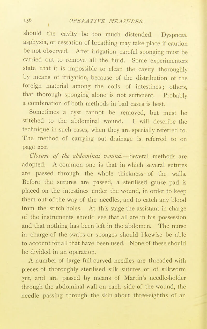 should the cavity be too much distended. Dyspnoea, asphyxia, or cessation of breathing may take place if caution be not observed. After irrigation careful sponging must be carried out to remove all the fluid. Some experimenters state that it is impossible to clean the cavity thoroughly by means of irrigation, because of the distribution of the foreign material among the coils of intestines; others, that thorough sponging alone is not sufficient. Probably a combination of both methods in bad cases is best. Sometimes a cyst cannot be removed, but must be stitched to the abdominal wound. I will describe the technique in such cases, when they are specially referred to. The method of carrying out drainage is referred to on page 202. Closure of the abdominal wound.—Several methods are adopted. A common one is that in which several sutures are passed through the whole thickness of the walls. Before the sutures are passed, a sterilised gauze pad is placed on the intestines under the wound, in order to keep them out of the way of the needles, and to catch any blood from the stitch-holes. At this stage the assistant in charge of the instruments should see that all are in his possession and that nothing has been left in the abdomen. The nurse in charge of the swabs or sponges should likewise be able to account for all that have been used. None of these should be divided in an operation. A number of large full-curved needles are threaded with pieces of thoroughly sterilised silk sutures or of silkworm gut, and are passed by means of Martin's needle-holder through the abdominal wall on each side of the wound, the needle passing through the skin about three-eighths of an