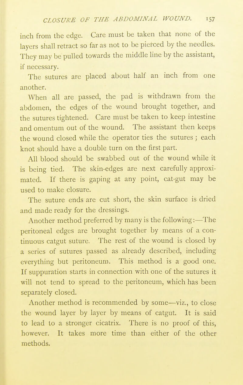 inch from the edge. Care must be taken that none of the layers shall retract so far as not to be pierced by the needles. They may be pulled towards the middle line by the assistant, if necessary. The sutures are placed about half an inch from one another. When all are passed, the pad is withdrawn from the abdomen, the edges of the wound brought together, and the sutures tightened. Care must be taken to keep intestine and omentum out of the wound. The assistant then keeps the wound closed while the operator ties the sutures ; each knot should have a double turn on the first part. All blood should be swabbed out of the wound while it is being tied. The skin-edges are next carefully approxi- mated. If there is gaping at any point, cat-gut may be used to make closure. The suture ends are cut short, the skin surface is dried and made ready for the dressings. Another method preferred by many is the following:—The peritoneal edges are brought together by means of a con- tinuous catgut suture. The rest of the wound is closed by a series of sutures passed as already described, including everything but peritoneum. This method is a good one. If suppuration starts in connection with one of the sutures it will not tend to spread to the peritoneum, which has been separately closed. Another method is recommended by some—viz., to close the wound layer by layer by means of catgut. It is said to lead to a stronger cicatrix. There is no proof of this, however. It takes more time than either of the other methods.