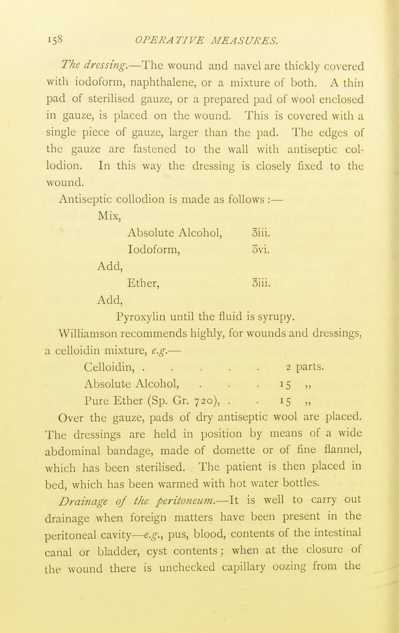 The dressing.—The wound and navel are thickly covered with iodoform, naphthalene, or a mixture of both. A thin pad of sterilised gauze, or a prepared pad of wool enclosed in gauze, is placed on the wound. This is covered with a single piece of gauze, larger than the pad. The edges of the gauze are fastened to the wall with antiseptic col- lodion. In this way the dressing is closely fixed to the wound. Antiseptic collodion is made as follows :— Mix, Absolute Alcohol, oiii. Iodoform, 5vi. Add, Ether, oiii. Add, Pyroxylin until the fluid is syrupy. Williamson recommends highly, for wounds and dressings, a celloidin mixture, e.g.— Celloidin, 2 parts. Absolute Alcohol, . . . 15 ,, Pure Ether (Sp. Gr. 720), . . 15 „ Over the gauze, pads of dry antiseptic wool are placed. The dressings are held in position by means of a wide abdominal bandage, made of domette or of fine flannel, which has been sterilised. The patient is then placed in bed, which has been warmed with hot water bottles. Drainage of the peritoneum.—It is well to carry out drainage when foreign matters have been present in the peritoneal cavity—e.g., pus, blood, contents of the intestinal canal or bladder, cyst contents; when at the closure of the wound there is unchecked capillary oozing from the