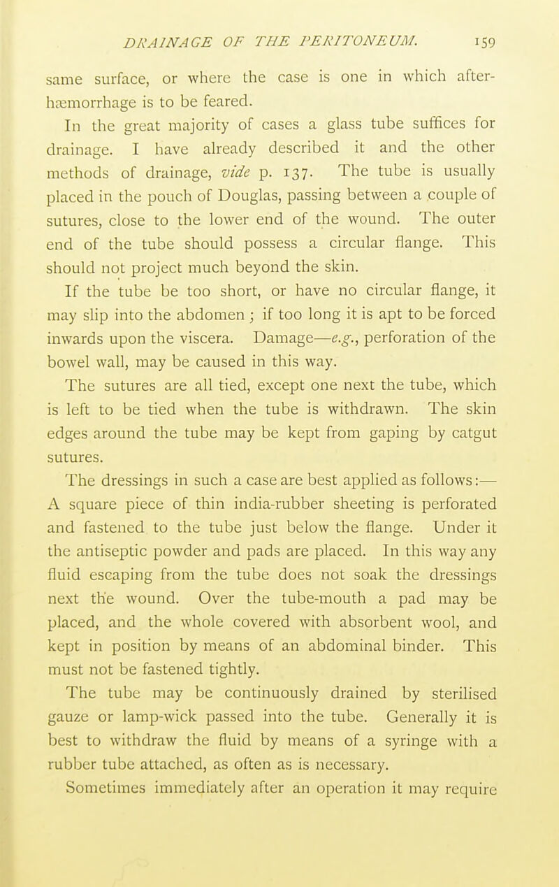 same surface, or where the case is one in which after- haemorrhage is to be feared. In the great majority of cases a glass tube suffices for drainage. I have already described it and the other methods of drainage, vide p. 137. The tube is usually placed in the pouch of Douglas, passing between a couple of sutures, close to the lower end of the wound. The outer end of the tube should possess a circular flange. This should not project much beyond the skin. If the tube be too short, or have no circular flange, it may slip into the abdomen ; if too long it is apt to be forced inwards upon the viscera. Damage—e.g., perforation of the bowel wall, may be caused in this way. The sutures are all tied, except one next the tube, which is left to be tied when the tube is withdrawn. The skin edges around the tube may be kept from gaping by catgut sutures. The dressings in such a case are best applied as follows:— A square piece of thin india-rubber sheeting is perforated and fastened to the tube just below the flange. Under it the antiseptic powder and pads are placed. In this way any fluid escaping from the tube does not soak the dressings next the wound. Over the tube-mouth a pad may be placed, and the whole covered with absorbent wool, and kept in position by means of an abdominal binder. This must not be fastened tightly. The tube may be continuously drained by sterilised gauze or lamp-wick passed into the tube. Generally it is best to withdraw the fluid by means of a syringe with a rubber tube attached, as often as is necessary. Sometimes immediately after an operation it may require