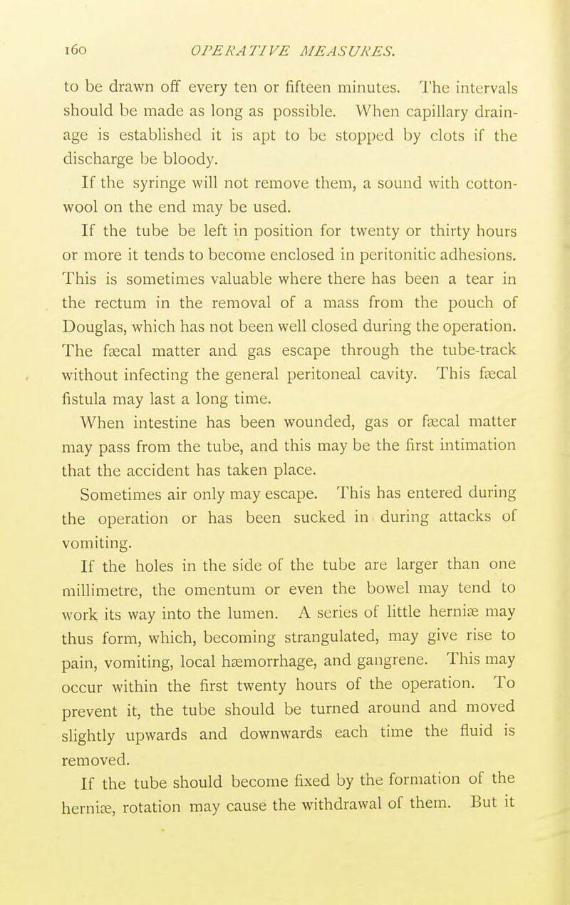 to be drawn off every ten or fifteen minutes. The intervals should be made as long as possible. When capillary drain- age is established it is apt to be stopped by clots if the discharge be bloody. If the syringe will not remove them, a sound with cotton- wool on the end may be used. If the tube be left in position for twenty or thirty hours or more it tends to become enclosed in peritonitic adhesions. This is sometimes valuable where there has been a tear in the rectum in the removal of a mass from the pouch of Douglas, which has not been well closed during the operation. The fecal matter and gas escape through the tube-track without infecting the general peritoneal cavity. This fecal fistula may last a long time. When intestine has been wounded, gas or fecal matter may pass from the tube, and this may be the first intimation that the accident has taken place. Sometimes air only may escape. This has entered during the operation or has been sucked in during attacks of vomiting. If the holes in the side of the tube are larger than one millimetre, the omentum or even the bowel may tend to work its way into the lumen. A series of little hernise may thus form, which, becoming strangulated, may give rise to pain, vomiting, local haemorrhage, and gangrene. This may occur within the first twenty hours of the operation. To prevent it, the tube should be turned around and moved slightly upwards and downwards each time the fluid is removed. If the tube should become fixed by the formation of the hernfe, rotation may cause the withdrawal of them. But it