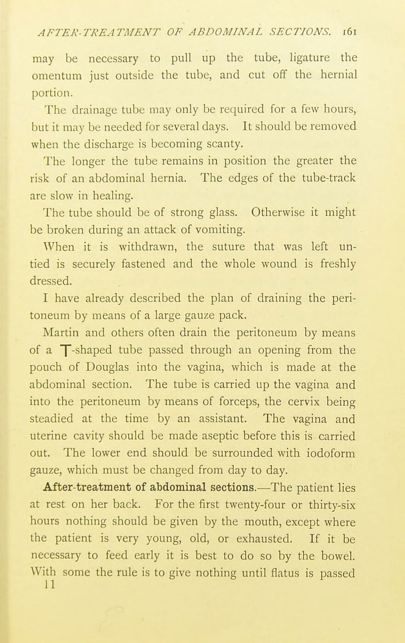 may be necessary to pull up the tube, ligature the omentum just outside the tube, and cut off the hernial portion. The drainage tube may only be required for a few hours, but it may be needed for several days. It should be removed when the discharge is becoming scanty. The longer the tube remains in position the greater the risk of an abdominal hernia. The edges of the tube-track are slow in healing. The tube should be of strong glass. Otherwise it might be broken during an attack of vomiting. When it is withdrawn, the suture that was left un- tied is securely fastened and the whole wound is freshly dressed. I have already described the plan of draining the peri- toneum by means of a large gauze pack. Martin and others often drain the peritoneum by means of a f-shaped tube passed through an opening from the pouch of Douglas into the vagina, which is made at the abdominal section. The tube is carried up the vagina and into the peritoneum by means of forceps, the cervix being steadied at the time by an assistant. The vagina and uterine cavity should be made aseptic before this is carried out. The lower end should be surrounded with iodoform gauze, which must be changed from day to day. After-treatment of abdominal sections.—The patient lies at rest on her back. For the first twenty-four or thirty-six hours nothing should be given by the mouth, except where the patient is very young, old, or exhausted. If it be necessary to feed early it is best to do so by the bowel. With some the rule is to give nothing until flatus is passed 11