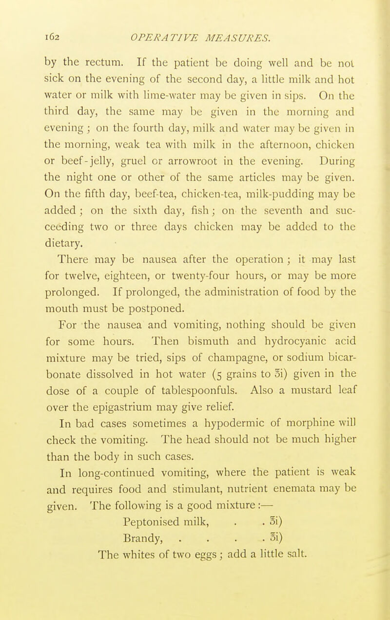 by the rectum. If the patient be doing well and be not sick on the evening of the second day, a little milk and hot water or milk with lime-water may be given in sips. On the third day, the same may be given in the morning and evening ; on the fourth day, milk and water may be given in the morning, weak tea with milk in the afternoon, chicken or beef-jelly, gruel or arrowroot in the evening. During the night one or other of the same articles may be given. On the fifth day, beef-tea, chicken-tea, milk-pudding may be added ; on the sixth day, fish; on the seventh and suc- ceeding two or three days chicken may be added to the dietary. There may be nausea after the operation ; it may last for twelve, eighteen, or twenty-four hours, or may be more prolonged. If prolonged, the administration of food by the mouth must be postponed. For the nausea and vomiting, nothing should be given for some hours. Then bismuth and hydrocyanic acid mixture may be tried, sips of champagne, or sodium bicar- bonate dissolved in hot water (5 grains to oi) given in the dose of a couple of tablespoonfuls. Also a mustard leaf over the epigastrium may give relief. In bad cases sometimes a hypodermic of morphine will check the vomiting. The head should not be much higher than the body in such cases. In long-continued vomiting, where the patient is weak and requires food and stimulant, nutrient enemata may be given. The following is a good mixture:— Peptonised milk, . . oi) Brandy, . . . . §i) The whites of two eggs ; add a little salt.
