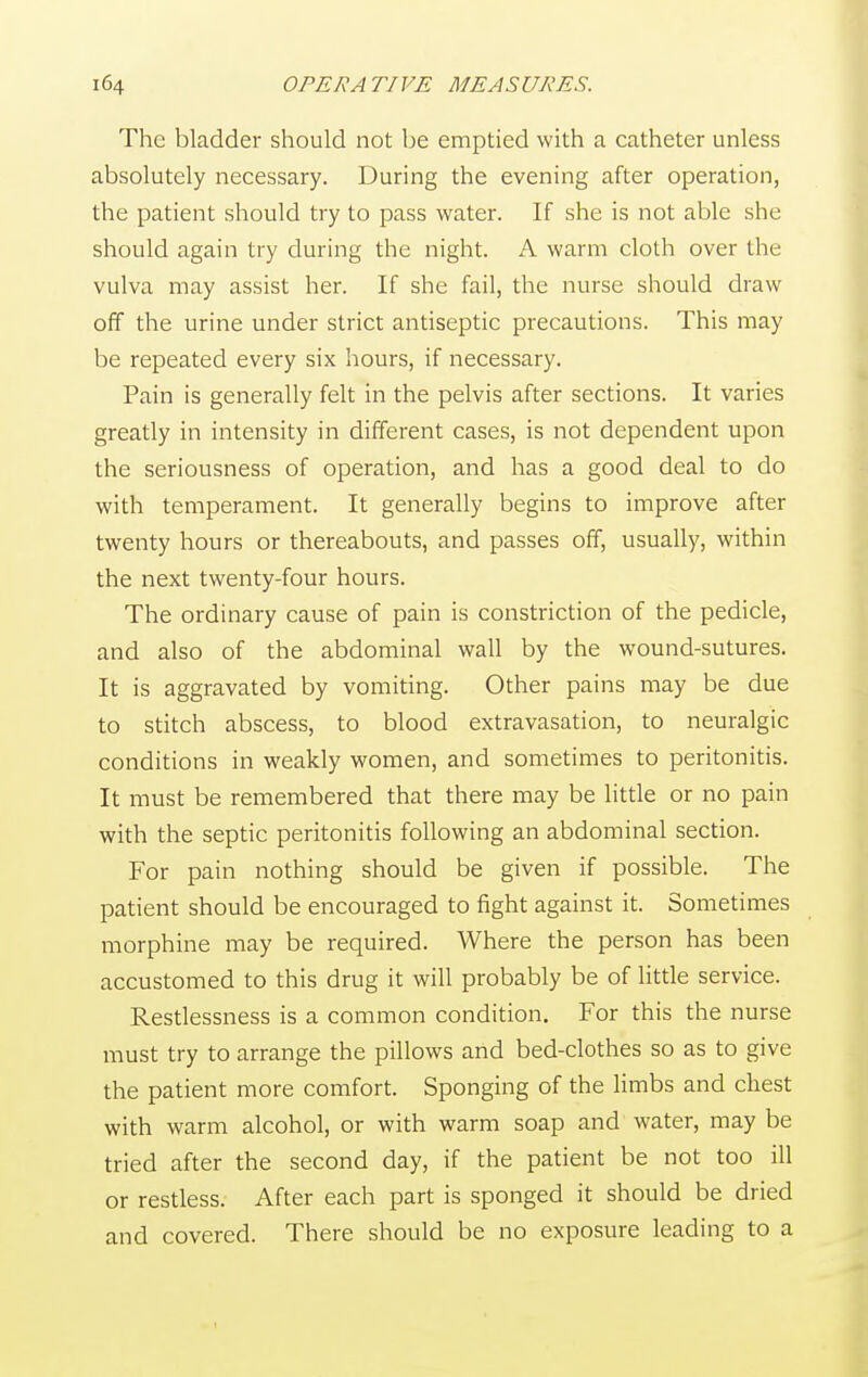 The bladder should not be emptied with a catheter unless absolutely necessary. During the evening after operation, the patient should try to pass water. If she is not able she should again try during the night. A warm cloth over the vulva may assist her. If she fail, the nurse should draw off the urine under strict antiseptic precautions. This may be repeated every six hours, if necessary. Pain is generally felt in the pelvis after sections. It varies greatly in intensity in different cases, is not dependent upon the seriousness of operation, and has a good deal to do with temperament. It generally begins to improve after twenty hours or thereabouts, and passes off, usually, within the next twenty-four hours. The ordinary cause of pain is constriction of the pedicle, and also of the abdominal wall by the wound-sutures. It is aggravated by vomiting. Other pains may be due to stitch abscess, to blood extravasation, to neuralgic conditions in weakly women, and sometimes to peritonitis. It must be remembered that there may be little or no pain with the septic peritonitis following an abdominal section. For pain nothing should be given if possible. The patient should be encouraged to fight against it. Sometimes morphine may be required. Where the person has been accustomed to this drug it will probably be of little service. Restlessness is a common condition. For this the nurse must try to arrange the pillows and bed-clothes so as to give the patient more comfort. Sponging of the limbs and chest with warm alcohol, or with warm soap and water, may be tried after the second day, if the patient be not too ill or restless. After each part is sponged it should be dried and covered. There should be no exposure leading to a