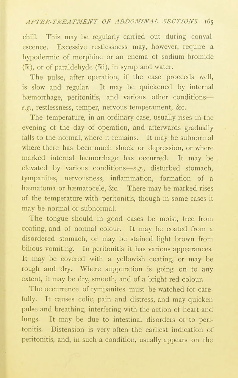 chill. This may be regularly carried out during conval- escence. Excessive restlessness may, however, require a hypodermic of morphine or an enema of sodium bromide (5i), or of paraldehyde (5ii), in syrup and water. The pulse, after operation, if the case proceeds well, is slow and regular. It may be quickened by internal haemorrhage, peritonitis, and various other conditions— e.g., restlessness, temper, nervous temperament, &c. The temperature, in an ordinary case, usually rises in the evening of the day of operation, and afterwards gradually falls to the normal, where it remains. It may be subnormal where there has been much shock or depression, or where marked internal haemorrhage has occurred. It may be elevated by various conditions—e.g., disturbed stomach, tympanites, nervousness, inflammation, formation of a haematoma or hematocele, &c. There may be marked rises of the temperature with peritonitis, though in some cases it may be normal or subnormal. The tongue should in good cases be moist, free from coating, and of normal colour. It may be coated from a disordered stomach, or may be stained light brown from bilious vomiting. In peritonitis it has various appearances. It may be covered with a yellowish coating, or may be rough and dry. Where suppuration is going on to any extent, it may be dry, smooth, and of a bright red colour. The occurrence of tympanites must be watched for care- fully. It causes colic, pain and distress, and may quicken pulse and breathing, interfering with the action of heart and lungs. It may be due to intestinal disorders or to peri- tonitis. Distension is very often the earliest indication of peritonitis, and, in such a condition, usually appears on the