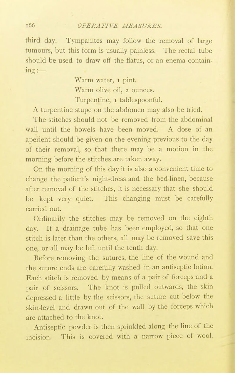 third day. Tympanites may follow the removal of large tumours, but this form is usually painless. The rectal tube should be used to draw off the flatus, or an enema contain- ing :— Warm water, i pint. Warm olive oil, 2 ounces. Turpentine, 1 tablespoonful. A turpentine stupe on the abdomen may also be tried. The stitches should not be removed from the abdominal wall until the bowels have been moved. A dose of an aperient should be given on the evening previous to the day of their removal, so that there may be a motion in the morning before the stitches are taken away. On the morning of this day it is also a convenient time to change the patient's night-dress and the bed-linen, because after removal of the stitches, it is necessary that she should be kept very quiet. This changing must be carefully carried out. Ordinarily the stitches may be removed on the eighth day. If a drainage tube has been employed, so that one stitch is later than the others, all may be removed save this one, or all may be left until the tenth day. Before removing the sutures, the line of the wound and the suture ends are carefully washed in an antiseptic lotion. Each stitch is removed by means of a pair of forceps and a pair of scissors. The knot is pulled outwards, the skin depressed a little by the scissors, the suture cut below the skin-level and drawn out of the wall by the forceps which are attached to the knot. Antiseptic powder is then sprinkled along the line of the incision. This is covered with a narrow piece of wool.