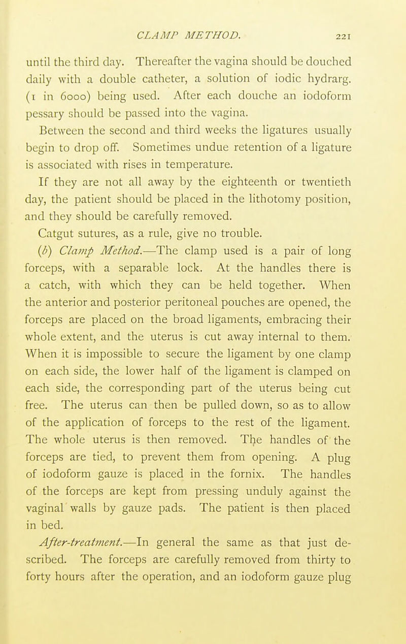 CLAMP METHOD. until the third day. Thereafter the vagina should be douched daily with a double catheter, a solution of iodic hydrarg. (i in 6000) being used. After each douche an iodoform pessary should be passed into the vagina. Between the second and third weeks the ligatures usually begin to drop off. Sometimes undue retention of a ligature is associated with rises in temperature. If they are not all away by the eighteenth or twentieth day, the patient should be placed in the lithotomy position, and they should be carefully removed. Catgut sutures, as a rule, give no trouble. (b) Clamp Method.—The clamp used is a pair of long forceps, with a separable lock. At the handles there is a catch, with which they can be held together. When the anterior and posterior peritoneal pouches are opened, the forceps are placed on the broad ligaments, embracing their whole extent, and the uterus is cut away internal to them. When it is impossible to secure the ligament by one clamp on each side, the lower half of the ligament is clamped on each side, the corresponding part of the uterus being cut free. The uterus can then be pulled down, so as to allow of the application of forceps to the rest of the ligament. The whole uterus is then removed. The handles of the forceps are tied, to prevent them from opening. A plug of iodoform gauze is placed in the fornix. The handles of the forceps are kept from pressing unduly against the vaginal walls by gauze pads. The patient is then placed in bed. After-treatment.—In general the same as that just de- scribed. The forceps are carefully removed from thirty to forty hours after the operation, and an iodoform gauze plug