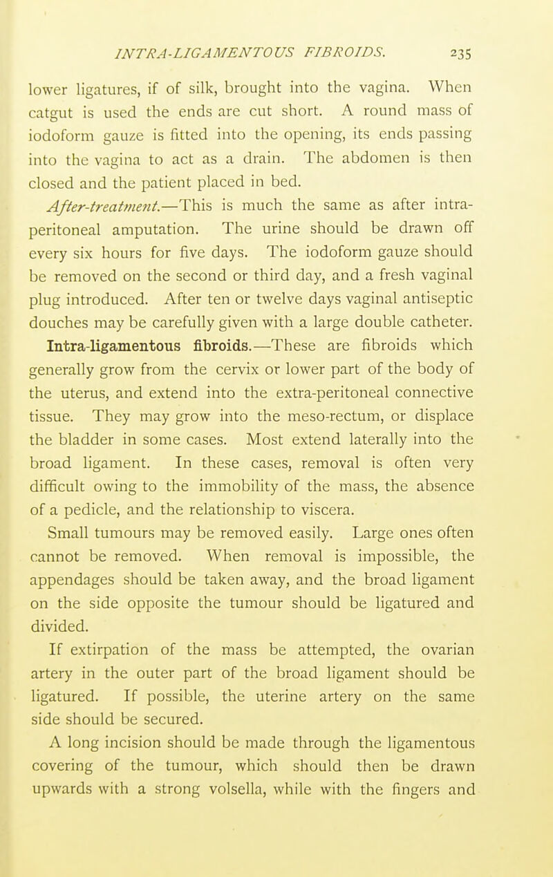 lower ligatures, if of silk, brought into the vagina. When catgut is used the ends are cut short. A round mass of iodoform gauze is fitted into the opening, its ends passing into the vagina to act as a drain. The abdomen is then closed and the patient placed in bed. After-treatment.—This is much the same as after intra- peritoneal amputation. The urine should be drawn off every six hours for five days. The iodoform gauze should be removed on the second or third day, and a fresh vaginal plug introduced. After ten or twelve days vaginal antiseptic douches may be carefully given with a large double catheter. Intra-ligamentous fibroids.—These are fibroids which generally grow from the cervix or lower part of the body of the uterus, and extend into the extra-peritoneal connective tissue. They may grow into the meso-rectum, or displace the bladder in some cases. Most extend laterally into the broad ligament. In these cases, removal is often very difficult owing to the immobility of the mass, the absence of a pedicle, and the relationship to viscera. Small tumours may be removed easily. Large ones often cannot be removed. When removal is impossible, the appendages should be taken away, and the broad ligament on the side opposite the tumour should be ligatured and divided. If extirpation of the mass be attempted, the ovarian artery in the outer part of the broad ligament should be ligatured. If possible, the uterine artery on the same side should be secured. A long incision should be made through the ligamentous covering of the tumour, which should then be drawn upwards with a strong volsella, while with the fingers and