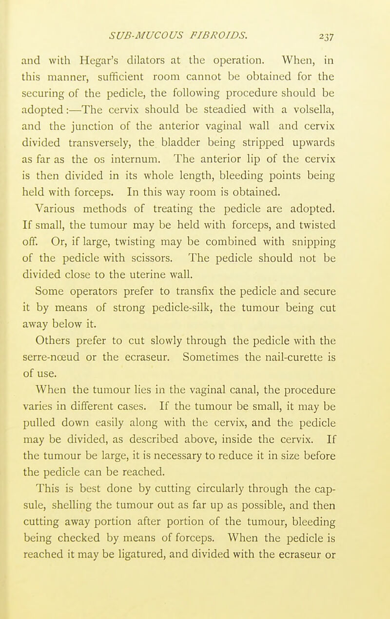 and with Hegar's dilators at the operation. When, in this manner, sufficient room cannot be obtained for the securing of the pedicle, the following procedure should be adopted:—The cervix should be steadied with a volsella, and the junction of the anterior vaginal wall and cervix divided transversely, the bladder being stripped upwards as far as the os internum. The anterior lip of the cervix is then divided in its whole length, bleeding points being held with forceps. In this way room is obtained. Various methods of treating the pedicle are adopted. If small, the tumour may be held with forceps, and twisted off. Or, if large, twisting may be combined with snipping of the pedicle with scissors. The pedicle should not be divided close to the uterine wall. Some operators prefer to transfix the pedicle and secure it by means of strong pedicle-silk, the tumour being cut away below it. Others prefer to cut slowly through the pedicle with the serre-nceud or the ecraseur. Sometimes the nail-curette is of use. When the tumour lies in the vaginal canal, the procedure varies in different cases. If the tumour be small, it may be pulled down easily along with the cervix, and the pedicle may be divided, as described above, inside the cervix. If the tumour be large, it is necessary to reduce it in size before the pedicle can be reached. This is best done by cutting circularly through the cap- sule, shelling the tumour out as far up as possible, and then cutting away portion after portion of the tumour, bleeding being checked by means of forceps. When the pedicle is reached it may be ligatured, and divided with the ecraseur or