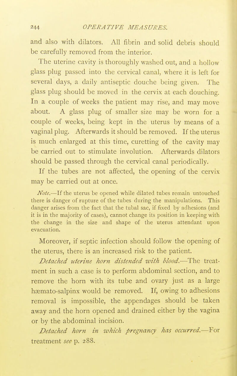 and also with dilators. All fibrin and solid debris should be carefully removed from the interior. The uterine cavity is thoroughly washed out, and a hollow glass plug passed into the cervical canal, where it is left for several days, a daily antiseptic douche being given. The glass plug should be moved in the cervix at each douching. In a couple of weeks the patient may rise, and may move about. A glass plug of smaller size may be worn for a couple of weeks, being kept in the uterus by means of a vaginal plug. Afterwards it should be removed. If the uterus is much enlarged at this time, curetting of the cavity may be carried out to stimulate involution. Afterwards dilators should be passed through the cervical canal periodically. If the tubes are not affected, the opening of the cervix may be carried out at once. Note.—If the uterus be opened while dilated tubes remain untouched there is danger of rupture of the tubes during the manipulations. This danger arises from the fact that the tubal sac, if fixed by adhesions (and it is in the majority of cases), cannot change its position in keeping with the change in the size and shape of the uterus attendant upon evacuation. Moreover, if septic infection should follow the opening of the uterus, there is an increased risk to the patient. Detached uterine horn distended with blood.-—The treat- ment in such a case is to perform abdominal section, and to remove the horn with its tube and ovary just as a large hsemato-salpinx would be removed. If, owing to adhesions removal is impossible, the appendages should be taken away and the horn opened and drained either by the vagina or by the abdominal incision. Detached horti in which pregnancy has occurred.—For treatment see p. 288.