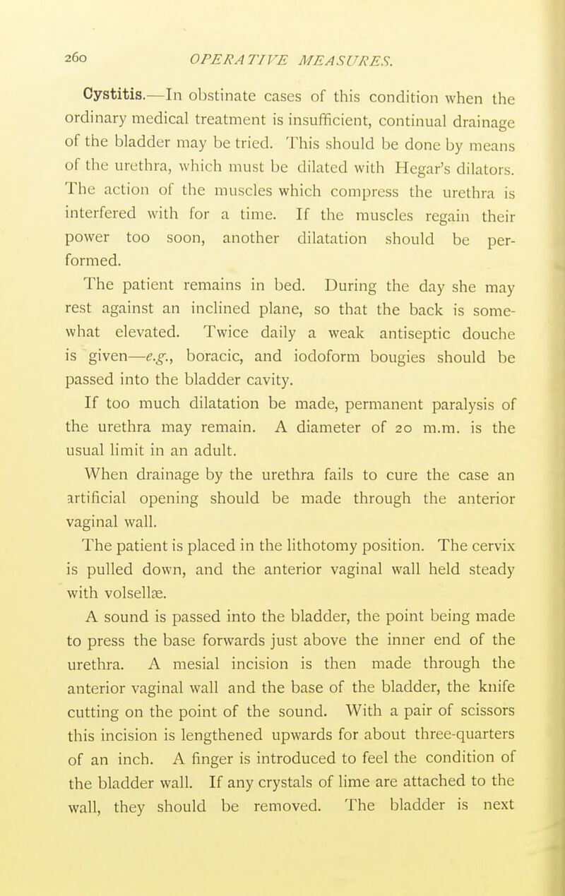 Cystitis.—In obstinate cases of this condition when the ordinary medical treatment is insufficient, continual drainage of the bladder may be tried. This should be done by means of the urethra, which must be dilated with Hegar's dilators. The action of the muscles which compress the urethra is interfered with for a time. If the muscles regain their power too soon, another dilatation should be per- formed. The patient remains in bed. During the day she may rest against an inclined plane, so that the back is some- what elevated. Twice daily a weak antiseptic douche is given—e.g., boracic, and iodoform bougies should be passed into the bladder cavity. If too much dilatation be made, permanent paralysis of the urethra may remain. A diameter of 20 m.m. is the usual limit in an adult. When drainage by the urethra fails to cure the case an artificial opening should be made through the anterior vaginal wall. The patient is placed in the lithotomy position. The cervix is pulled down, and the anterior vaginal wall held steady with volsellse. A sound is passed into the bladder, the point being made to press the base forwards just above the inner end of the urethra. A mesial incision is then made through the anterior vaginal wall and the base of the bladder, the knife cutting on the point of the sound. With a pair of scissors this incision is lengthened upwards for about three-quarters of an inch. A finger is introduced to feel the condition of the bladder wall. If any crystals of lime are attached to the wall, they should be removed. The bladder is next