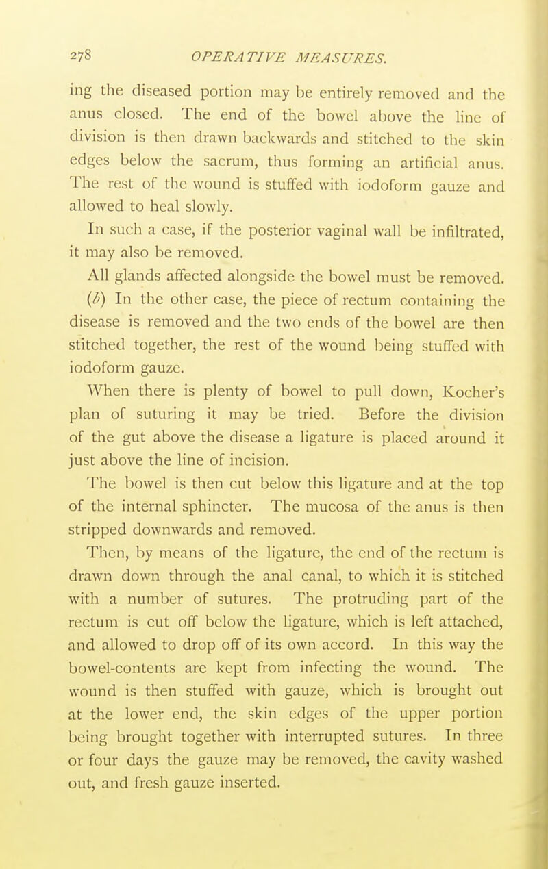 ing the diseased portion may be entirely removed and the anus closed. The end of the bowel above the line of division is then drawn backwards and stitched to the skin edges below the sacrum, thus forming an artificial anus. The rest of the wound is stuffed with iodoform gauze and allowed to heal slowly. In such a case, if the posterior vaginal wall be infiltrated, it may also be removed. All glands affected alongside the bowel must be removed. {b) In the other case, the piece of rectum containing the disease is removed and the two ends of the bowel are then stitched together, the rest of the wound being stuffed with iodoform gauze. When there is plenty of bowel to pull down, Kocher's plan of suturing it may be tried. Before the division of the gut above the disease a ligature is placed around it just above the line of incision. The bowel is then cut below this ligature and at the top of the internal sphincter. The mucosa of the anus is then stripped downwards and removed. Then, by means of the ligature, the end of the rectum is drawn down through the anal canal, to which it is stitched with a number of sutures. The protruding part of the rectum is cut off below the ligature, which is left attached, and allowed to drop off of its own accord. In this way the bowel-contents are kept from infecting the wound. The wound is then stuffed with gauze, which is brought out at the lower end, the skin edges of the upper portion being brought together with interrupted sutures. In three or four days the gauze may be removed, the cavity washed out, and fresh gauze inserted.