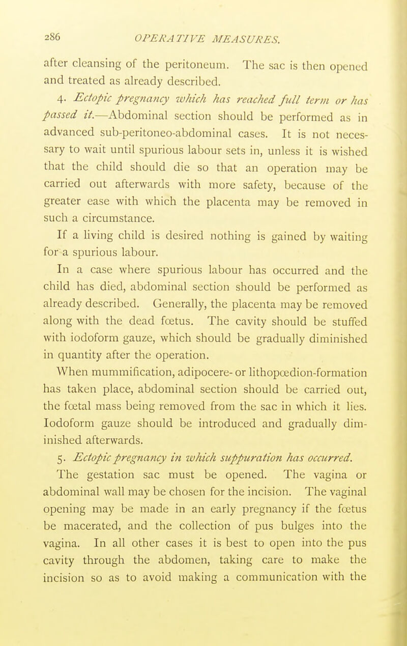 after cleansing of the peritoneum. The sac is then opened and treated as already described. 4. Ectopic pregnancy which has reached full term or has passed it.—Abdominal section should be performed as in advanced sub-peritoneo-abdominal cases. It is not neces- sary to wait until spurious labour sets in, unless it is wished that the child should die so that an operation may be carried out afterwards with more safety, because of the greater ease with which the placenta may be removed in such a circumstance. If a living child is desired nothing is gained by waiting for a spurious labour. In a case where spurious labour has occurred and the child has died, abdominal section should be performed as already described. Generally, the placenta may be removed along with the dead foetus. The cavity should be stuffed with iodoform gauze, which should be gradually diminished in quantity after the operation. When mummification, adipocere- or lithopoedion-formation has taken place, abdominal section should be carried out, the foetal mass being removed from the sac in which it lies. Iodoform gauze should be introduced and gradually dim- inished afterwards. 5. Ectopic pregnancy i?i ivhich suppuration has occurred. The gestation sac must be opened. The vagina or abdominal wall may be chosen for the incision. The vaginal opening may be made in an early pregnancy if the foetus be macerated, and the collection of pus bulges into the vagina. In all other cases it is best to open into the pus cavity through the abdomen, taking care to make the incision so as to avoid making a communication with the