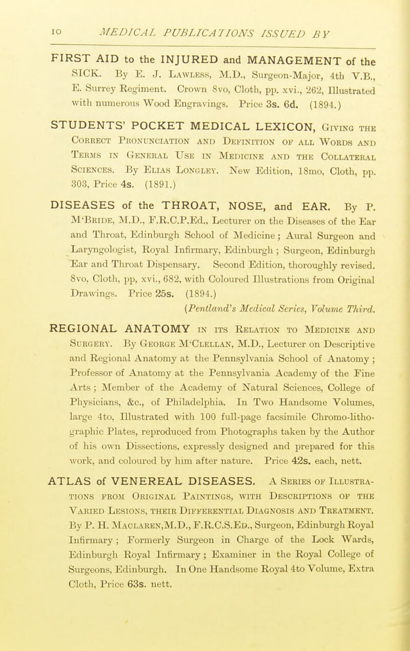 FIRST AID to the INJURED and MANAGEMENT of the SICK. By E. J. Lawless, M.D., Surgeon-Major, 4th V.B., E. Surrey Regiment. Crown 8vo, Cloth, pp. xvi., 262, Illustrated with numerous Wood Engravings. Price 3s. 6d. (1894.) STUDENTS' POCKET MEDICAL LEXICON, Giving the Correct Pronunciation and Definition of all Words and Terms in General Use in Medicine and the Collateral Sciences. By Elias Longley. New Edition, 18mo, Cloth, pp. 303, Price 4s. (1891.) DISEASES of the THROAT, NOSE, and EAR. By P. M'Bride, M.D., F.R.C.P.Ed.. Lecturer on the Diseases of the Ear and Throat, Edinburgh School of Medicine; Aural Surgeon and Laryngologist, Royal Infirmary, Edinburgh ; Surgeon, Edinburgh Ear and Throat Dispensary. Second Edition, thoroughly revised. 8vo, Cloth, pp, xvi., 682. with Coloured Illustrations from Original Drawings. Price 25s. (1894.) (Pentland's Medical Series, Volume Third. REGIONAL ANATOMY in its Relation to Medicine and Surgery. By George M'Clellan, M.D., Lecturer on Descriptive and Regional Anatomy at the Pennsylvania School of Anatomy ; Professor of Anatomy at the Pennsylvania Academy of the Pine Arts ; Member of the Academy of Natural Sciences, College of Physicians, &c, of Philadelphia. In Two Handsome Volumes, large 4 to, Illustrated with 100 full-page facsimile Chromo-litho- graphio Plates, reproduced from Photographs taken by the Author of his own Dissections, expressly designed and prepared for this work, and coloured by him after nature. Price 42s. each, nett. ATLAS of VENEREAL DISEASES. A Series of Illustra- tions from Original Paintings, with Descriptions of the Varied Lesions, their Differential Diagnosis and Treatment. By P. H. Maclaren,M.D., F.R.C.S.Ed., Surgeon, Edinburgh Royal Infirmary ; Formerly Surgeon in Charge of the Lock Wards, Edinburgh Royal Infirmary; Examiner in the Royal College of Surgeons, Edinburgh. In One Handsome Royal 4to Volume, Extra Cloth, Price 63s. nett.