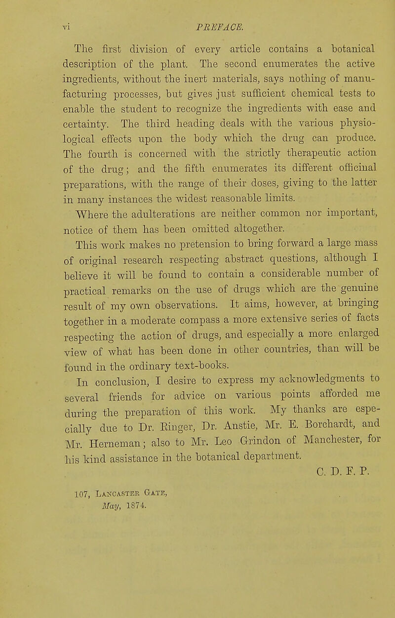 The first division of every article contains a botanical description of the plant. The second enumerates the active ingredients, without the inert materials, says nothing of manu- facturing processes, but gives just sufficient chemical tests to enable the student to recognize the ingredients with ease and certainty. The third heading deals with the various physio- logical effects upon the body which the drug can produce. The fourth is concerned with the strictly therapeutic action of the drug; and the fifth enumerates its different officinal IDreparations, with the range of their doses, giving to the latter in many instances the widest reasonable limits. Where the adulterations are neither common nor important, notice of them has been omitted altogether. This work makes no pretension to bring forward a large mass of original research respecting abstract questions, although I believe it will be found to contain a considerable number of practical remarks on the use of drugs which are the genuine result of ray own observations. It aims, however, at bringing together in a moderate compass a more extensive series of facts respecting the action of drugs, and especially a more enlarged view of what has been done in other countries, than will be found in the ordinary text-books. In conclusion, I desire to express my acknowledgments to several friends for advice on various points afforded me during the preparation of this work. My thanks are espe- cially due to Dr. Pduger, Dr. Anstie, Mr. E. Borchardt, and Mr. Herneman; also to Mr. Leo Grindon of Manchester, for his kind assistance in the botanical department. C. D. F. P. 107, Lancaster Gate, May, 1874.