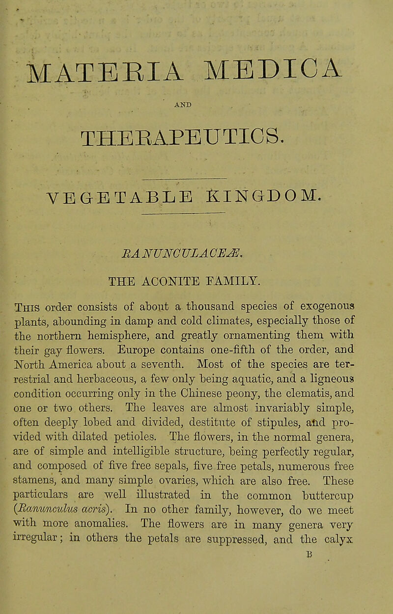 AND THEEAPEUTIOS, VEGETABLB fLINGDOM. BANUNGULACEJE. THE ACONITE EAMILY. This order consists of about a thousand species of exogenous plants, abounding in damp and cold climates, especially those of the northern hemisphere, and greatly ornamenting them with their gay flowers. Europe contains one-fifth of the order, and IsTorth America about a seventh. Most of the species are ter- restrial and herbaceous, a few only being aquatic, and a ligneous condition occurring only in the Chinese peony, the clematis, and one or two others. The leaves are almost invariably simple, often deeply lobed and divided, destitute of stipules, and pro- vided with dilated petioles. The flowers, in the normal genera, are of simple and intelligible structure, being perfectly regular, and composed of five free sepals, five free petals, numerous free stamens, and many simple ovaries, which are also free. These particulars are well illustrated in the common buttercup {Ranunculus acris). In no other family, however, do we meet with more anomalies. The flowers are in many genera very irregular; in others the petals are suppressed, and the calyx B