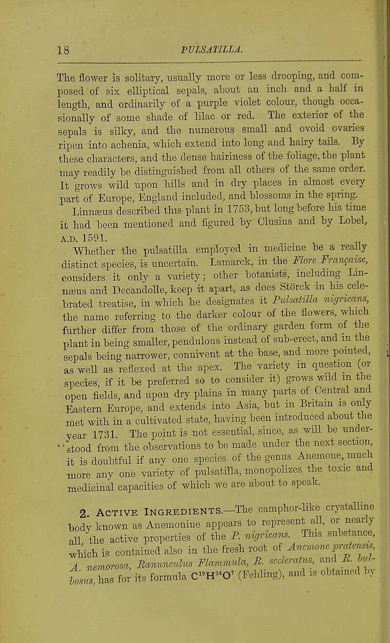 The flower is solitary, usually more or less drooping, and com- posed of six elliptical sepals, about an inch and a half in length, and ordinarily of a purple violet colour, though occa- sionally of some shade of lilac or red. The exterior of the sepals is silky, and the numerous small and ovoid ovaries ripen into achenia, which extend into long and hairy tails. By these characters, and the dense hairiness of the foliage, the plant may readily be distinguished from all others of the same order. It grows wild upon hills and in dry places in almost every part of Europe, England included, and blossoms in the spring. Linneeus described this plant in 1753, but long before his time it had been mentioned and figured by Clusius and by Lobel, A.D. 1591. - Whether the pulsatilla employed in medicine be a really distinct species, is uncertain. Lamarck, in the Flore Frangaise, considers it only a variety; other botanists, including Lm- nseus and Decandolle, keep it apart, as does Storck in his cele- brated treatise, in which he designates it Pulsatilla nigricans, the name referring to the darker colour of the flowers, which further differ from those of the ordinary garden form of the plant in being smaUer, pendulous instead of sub-erect, and m the sepals being narrower, connivent at the base, and more pointed, as weU as reflexed at the apex. The variety in question (or species, if it be preferred so to consider it) grows wild m the open fields, and upon dry plains in many parts of Central and Eastern Europe, and extends into Asia, but in Britam is only met with in a cultivated state, having been introduced about the year 1731 The point is not essential, since, as will be under- '^^^tood from the observations to be made under the next section, it is doubtful if any one species of the genus Anemone, much more any one variety of pulsatilla, monopolizes the toxic and medicinal capacities of which we are about to speak. 2 ACTIVE Ingredients.—The camphor-like crystalline bodv known as Anemoniue appears to represent aU, or nearly all the active properties of the P. nigricans. This substance, which is contained abo in the fresh root of Anemone vratensis A nemorosa, Ranunculus Flammula, R sccleratus and R hd- tosusM^ foi^ its formula CH0^ (Fehling), and is obtained b,