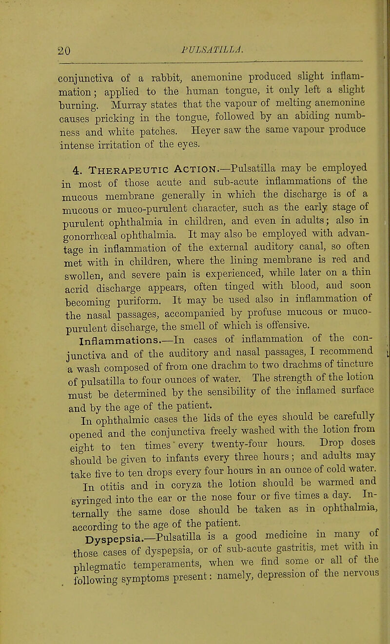 conjunctiva of a rabbit, anemonine produced slight inflam- mation ; applied to the human tongue, it only left a slight burning. Murray states that the vapour of melting anemonine causes pricking in the tongue, foUowed by an abiding numb- ness and white patches. Heyer saw the same vapour produce intense irritation of the eyes, 4. Therapeutic Action.—Pulsatilla may be employed in most of those acute and sub-acute inflammations of the mucous membrane generally in which the discharge is of a mucous or muco-purulent character, such as the early stage of purulent ophthalmia in children, and even in adults; also in gonorrhcEal ophthalmia. It may also be employed with advan- tage in inflammation of the external auditory canal, so often met with in children, where the lining membrane is red and swollen, and severe pain is experienced, while later on a thin acrid discharge appears, often tinged with blood, and soon becoming puriform. It may be used also in inflammation of the nasal passages, accompanied by profuse mucous or muco- purulent discharge, the smell of which is offensive. Inflammations In cases of inflammation of the con- junctiva and of the auditory and nasal passages, I recommend a wash composed of from one drachm to two drachms of tincture of pulsatiUa to four ounces of water. The strength of the lotion must be determined by the sensibility of the inflamed surface and by the age of the patient. In ophthalmic cases the lids of the eyes should be carefully opened and the conjunctiva freely washed with the lotion from eight to ten times' every twenty-four hours. Drop doses should be given to infants every three hours; and adults may take five to ten drops every four hours in an ounce of cold water. In otitis and in coryza the lotion should be warmed and syringed into the ear or the nose four or five times a day. In- ternally the same dose should be taken as in ophthalmia, according to the age of the patient. ^ Dyspepsia.—Pulsatilla is a good medicine m many ot those cases of dyspepsia, or of sub-acute gastritis, met with m nhlesmatic temperaments, when we find some or all of the following symptoms present: namely, depression of the nervous