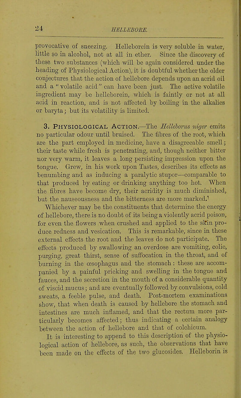 provocative of sneezing. Helleborein is very soluble in water, little so in alcohol, not at all in ether. Since the discovery of these two substances (which will be again considered under the heading of Physiological Action), it is doubtful whether the older conjectures that the action of hellebore depends upon an acrid oil and a  volatile acid  can have been just. The active volatile ingredient may be helleborein, which is faintly or not at all acid in reaction, and is not affected by boiling in the alkalies or baryta; but its volatility is limited. 3. Physiological Action.—The Helleborus niger emits no particular odour until bruised. The fibres of the root, which are the part employed in medicine, have a disagreeable smell; their taste while fresh is penetrating, and, though neither bitter nor very warm, it leaves a long persisting impression upon the tongue. Grew, in his work upon Tastes, describes its effects as benumbing and as inducing a paralytic stupor—comparable to that produced by eating or drinking anything too hot. When the fibres have become dry, their acridity is much diminished, but the nauseousness and the bitterness are more marked.^ Whichever may be the constituents that determine the energy of hellebore, there is no doubt of its being a violently acrid poison, for even the flowers when crushed and applied to the skin pro- duce redness and vesication. This is remarkable, since in these external effects the root and the leaves do not participate. The effects produced by swallowing an overdose are vomiting, colic, purging, great thirst, sense of suffocation in the throat, and of burning in the oesophagus and the stomach: these are accom- panied by a painful pricking and swelling in the tongue and fauces, and the secretion in the mouth of a considerable quantity of viscid mucus; and are eventually followed by convulsions, cold sweats, a feeble pulse, and death. Post-mortem examinations show, that when death is caused by hellebore the stomach and intestines are much inflamed, and that the rectum more par- ticularly becomes affected; thus indicating a certain analogy between the action of hellebore and that of colchicum. It is interesting to append to this description of the physio- logical action of hellebore, as such, the observations that have been made on the effects of the two glucosides. Helleborin is