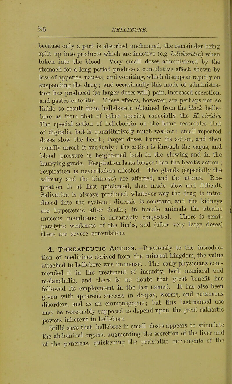 because only a part is absorbed unchanged, tbe remainder being split up into products which are inactive (e.g. hellehoretin) when taken into the blood. Very small doses administered by the stomach for a long period produce a cumulative effect, shown by loss of. appetite, nausea, and vomiting, which disappear rapidly on suspending the drug ; and occasionally this mode of administra- tion has produced (as larger doses will) pain, increased secretion, and gastro-enteritis. These effects, however, are perhaps not so liable to result from helleborein obtained from the Uack helle- bore as from that of .'other species, especially the H. viridis. The special action of helleborein on the heart resembles that of digitalis, but is quantitatively much weaker : small repeated doses slow the heart; larger doses hurry its action, and then usually arrest it suddenly : the action is through the vagus, and blood pressure is heightened both in the slowing and in the hurrying grade. Eespiration lasts longer than the heart's action ; respiration is nevertheless affected. The glands (especially the salivary and the kidneys) are affected, and the uterus. Ees- piration is at first quickened, then made slow and difScult, Salivation is always produced, whatever way the drug is intro- duced into the system; diuresis is constant, and the kidneys are hypersemic after death; in female animals the uterine mucous membrane is invariably congested. There is semi- paralytic weakness of the limbs, and (after very large doses) there are severe convulsions. 4. Therapeutic Action.—Previously to the introduc- tion of medicines derived from the mineral kingdom, the value attached to hellebore was immense. The early physicians com- mended it in the treatment of insanity, both maniacal and melancholic, and there is no doubt that great benefit has followed its employment in the last named. It has also been given with apparent success in dropsy, worms, and cutaneous disorders, and as an emmenagogue; but this last-named use may be reasonably supposed to depend upon the great cathartic powers inherent in hellebore. Stille says that hellebore in smaU doses appears to stimulate the abdominal organs, augmenting the secretion of the liver and of the pancreas, quickening the peristaltic movements of the