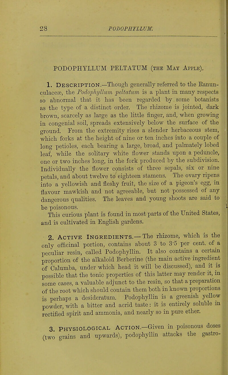 PODOPHYLLUM PELTATUM (the May Apple). 1. Description.—ThougL. generally referred to tlie Eanun- culacese, the Podophyllum peltatum is a plant in many respects so abnormal tliat it has been regarded by some botanists as the type of a distinct order. The rhizome is jointed, dark brown, scarcely as large as the little finger, and, when growing in congenial soil, spreads extensively below the surface of the gronnd. Prom the extremity rises a slender herbaceous stem, which forks at the height of nine or ten inches into a couple of long petioles, each bearing a large, broad, and palmately lobed leaf, while the solitary white flower stands upon a peduncle, one or two inches long, in the fork produced by the subdivision. Individually the flower consists of three sepals, six or nine petals, and about twelve to' eighteen stamens. The ovary ripens into a yellowish and fleshy fruit, the size of a pigeon's egg, in flavour mawkish and not agreeable, but not possessed of any dangerous qualities. The leaves and young shoots are said to be poisonous. This curious plant is found in most parts of the United States, and is cultivated in English gardens. 2. Active Ingredients.—The rhizome, which is the only officinal portion, contains about 3 to 3-5 per cent, of a peculiar resin, called Podophyllin. It also contains a certain proportion of the alkaloid Berberine (the main active ingredient of Calumba, under which head it will be discussed), and it is possible that the tonic properties of this latter may render it, in some cases, a valuable adjunct to the resin, so that a preparation of the root which should contain them both in known proportions is perhaps a desideratum. Podophyllin is a greenish yeUow powder, with a bitter and acrid taste: it is entirely soluble in rectified spirit and ammonia, and nearly so in pure ether. 3 physiological action.—Given in poisonous doses (two grains and upwards), podophyllin attacks the gastro-