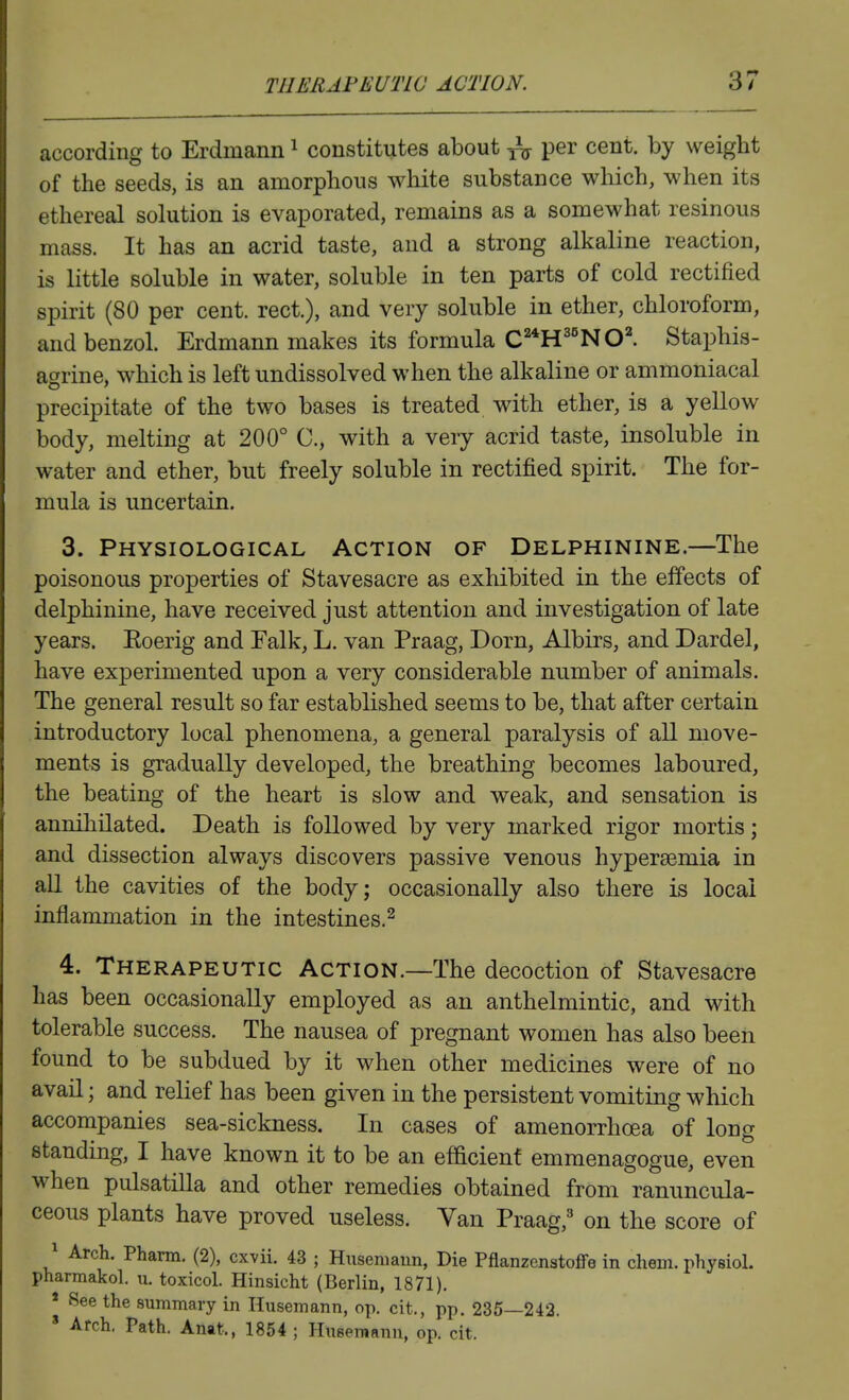 according to Erdinann ^ constitutes about ^ per cent, by weight of the seeds, is an amorphous white substance which, when its ethereal solution is evaporated, remains as a somewhat resinous mass. It has an acrid taste, and a strong alkaline reaction, is little soluble in water, soluble in ten parts of cold rectified spirit (80 per cent, rect.), and very soluble in ether, chloroform, and benzol. Erdmann makes its formula C^H^'NOl Staphis- agrine, which is left undissolved when the alkaline or ammoniacal precipitate of the two bases is treated with ether, is a yellow body, melting at 200° C, with a very acrid taste, insoluble in water and ether, but freely soluble in rectified spirit. The for- mula is uncertain. 3. Physiological Action of Delphinine.—The poisonous properties of Stavesacre as exhibited in the effects of delphinine, have received just attention and investigation of late years. Eoerig and Talk, L. van Praag, Dorn, Albirs, and Dardel, have experimented upon a very considerable number of animals. The general result so far established seems to be, that after certain introductory local phenomena, a general paralysis of all move- ments is gradually developed, the breathing becomes laboured, the beating of the heart is slow and weak, and sensation is annihilated. Death is followed by very marked rigor mortis; and dissection always discovers passive venous hypersemia in all the cavities of the body; occasionally also there is local inflammation in the intestines.^ 4. Therapeutic Action.—The decoction of Stavesacre has been occasionally employed as an anthelmintic, and with tolerable success. The nausea of pregnant women has also been found to be subdued by it when other medicines were of no avail; and relief has been given in the persistent vomiting which accompanies sea-sickness. In cases of amenorrhcea of long standing, I have known it to be an efficient emraenagogue, even when Pulsatilla and other remedies obtained from ranuncula- ceous plants have proved useless. Van Praag,' on the score of ^ Arch. Pharm. (2), cxvii. 43 ; Hiiseniaun, Die PflanzenatoflFe in chem. physiol. pharmakol. u. toxicol. Hinsicht (Berlin, 1871). * See the summary in Ilusemann, op. cit., pp. 235—242. » Arch. Path. Anat., 1854 ; Husemanu, op. cit.