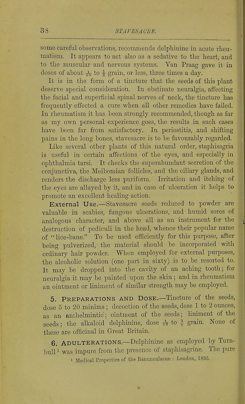 33 STAINES A ORE. some careful observations, recommends delpliinine in acute rheu- matism. It appears to act also as a sedative to the heart, and to the muscular and nervous systems. Van Praag gave it in doses of about ^ to \ grain, or less, three times a day. It is in the form of a tincture that the seeds of this plant deserve special consideration. In obstinate neuralgia, affecting the facial and superficial spinal nerves of neck, the tincture has frequently effected a cure when all other remedies have failed. In rheumatism it has been strongly recommended, though as far as my own personal experience goes, the results in such cases have been far from satisfactory. In periostitis, and shifting pains in the long bones, staA'^esacre is to be favourably regarded. Like several other plants of this natural order, staphisagria is useful in certain affections of the eyes, and especially in ophthalmia tarsi. It checks the superabundant secretion of the conjunctiva, the Meibomian follicles, and the ciliary glands, and renders the discharge less puriform. Irritation and itching of the eyes are allayed by it, and in case of ulceration it helps to promote an excellent healing action. External Use.—Stavesacre seeds reduced to powder are valuable in scabies, fungous ulcerations, and humid sores of analogous character, and above aU as an instrument for the [ destruction of pediculi in the head, whence their popular name of lice-bane. To be used efficiently for this purpose, after being pulverized, the material should be incorporated with ordinary hair powder. When employed for external purposes, the alcoholic solution (one part in sixty) is to be resorted to. It may be dropped into the cavity of an aching tooth; for neuralgia it may be painted upon the skin ; and in rheumatism an ointment or liniment of similar strength may be employed. 5. Preparations and Dose.—Tincture of the seeds, dose 5 to 20 minims ; decoction of the seeds, dose 1 to 2 ounces, as an anthelmintic; ointment of the seeds; liniment of the seeds; the alkaloid delphinine, dose tV to i grain. None of these are officinal in Great Britain. 6. ADULTERATIONS.—Delphinine as employed by Turn- bull 1 was impure from the presence of staphisagrine. Tlie pure 1 Medical Properties of the Kanuuculacese : London, 1835.